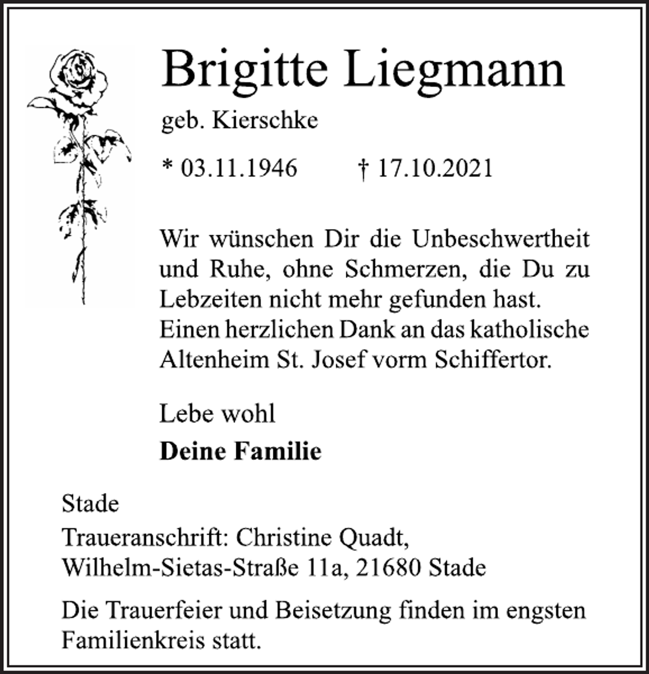 <p>Brigitte Liegmann<br />geb. Kierschke<br />* 03.11.1946 † 17.10.2021<br />Wir wünschen Dir die Unbeschwertheit<br />und Ruhe, ohne Schmerzen, die Du zu<br />Lebzeiten nicht mehr gefunden hast.<br />EinenherzlichenDankandaskatholische<br />Altenheim St. Josef vorm Schiffertor.<br />Lebe wohl<br />Deine Familie<br />Stade<br />Traueranschrift: Christine Quadt,<br />Wilhelm-Sietas-Straße 11a, 21680 Stade<br />Die Trauerfeier und Beisetzung finden im engsten<br />Familienkreis statt.</p>