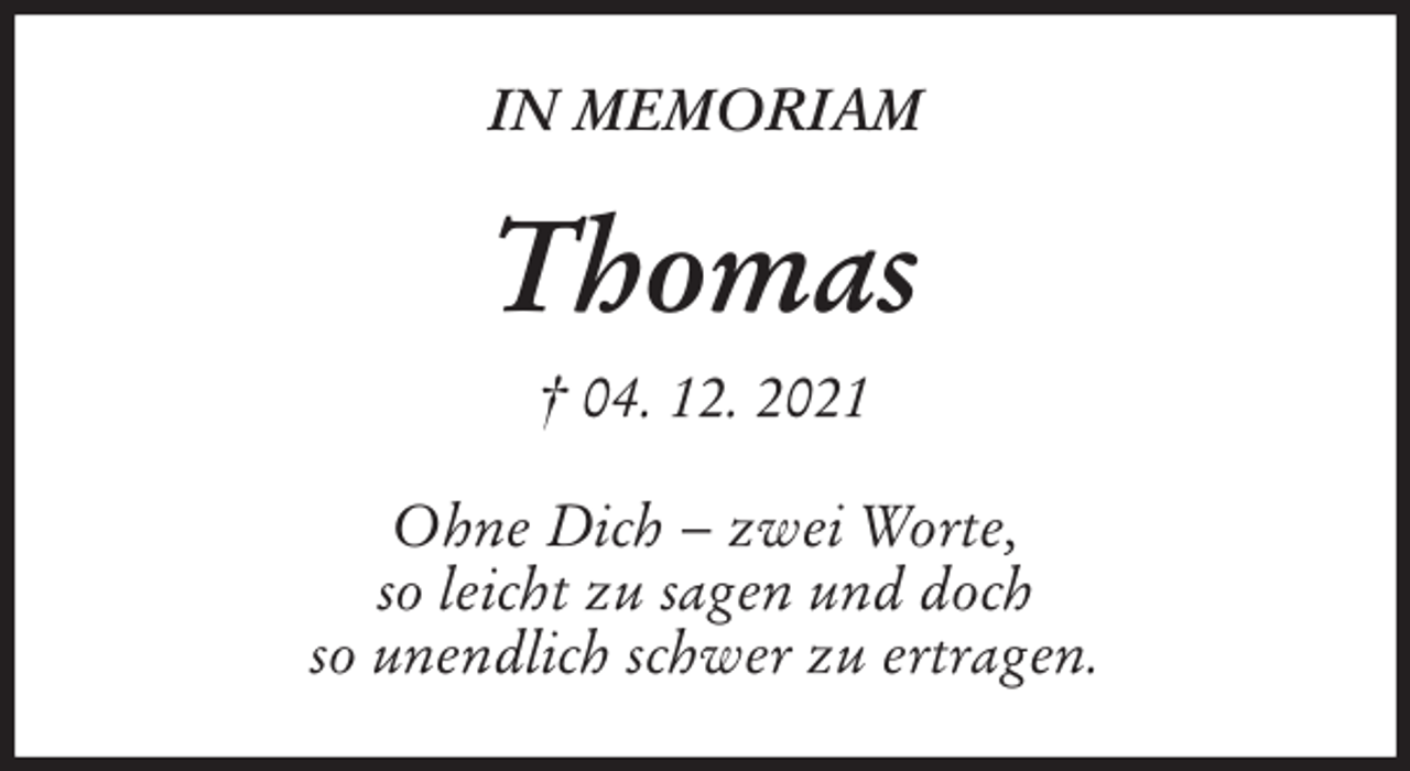 <p>IN MEMORIAM<br />Thomas<br />† 04. 12. 2021<br />Ohne Dich − zwei Worte,<br />so leicht zu sagen und doch<br />so unendlich schwer zu ertragen.</p>