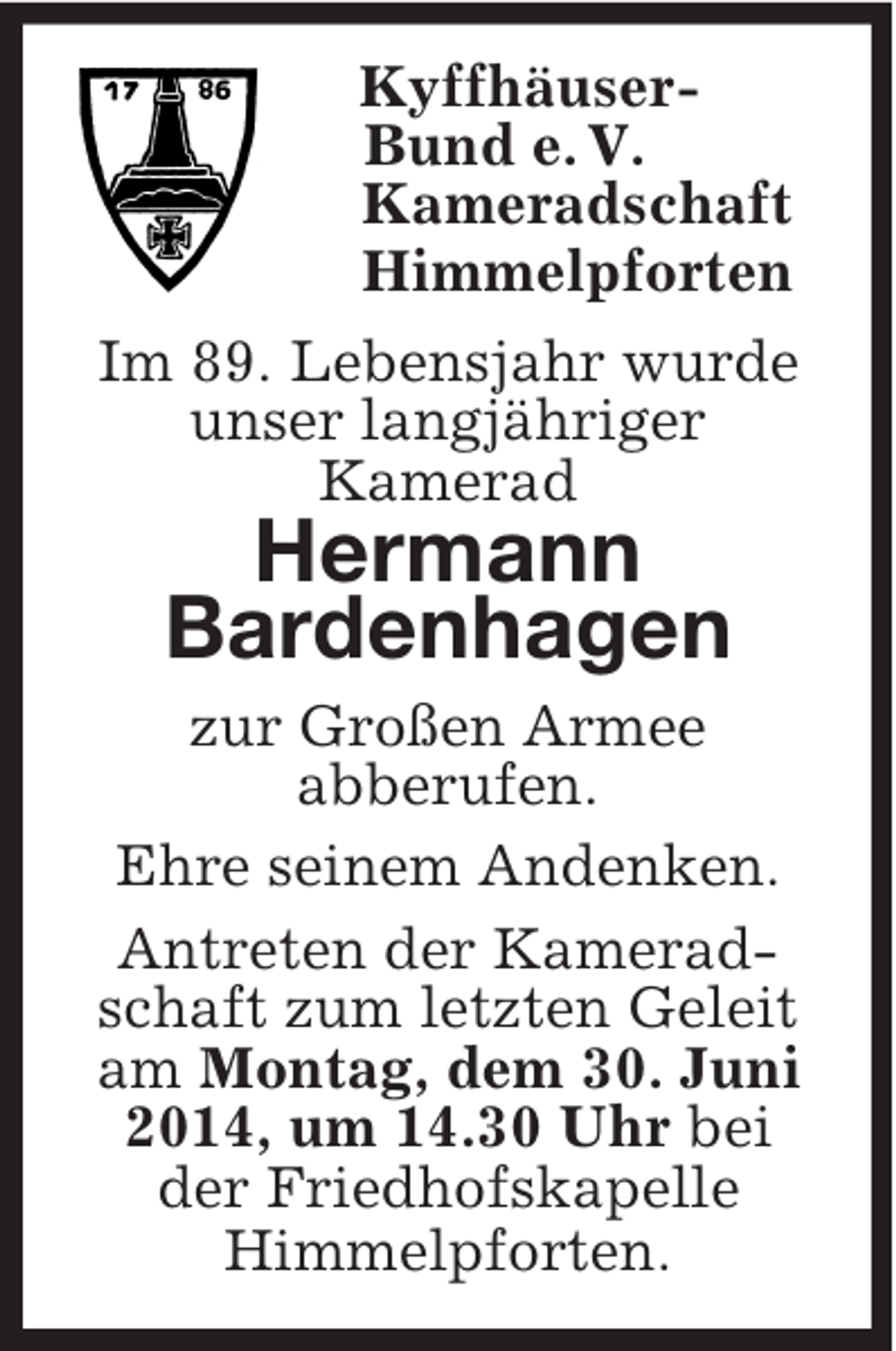 <p>Kyffhäuser-<br />Bund e. V.<br />Kameradschaft<br />Himmelpforten<br />Im 89. Lebensjahr wurde<br />unser langjähriger<br />Kamerad<br />Hermann<br />Bardenhagen<br />zur Großen Armee<br />abberufen.<br />Ehre seinem Andenken.<br />Antreten der Kamerad-<br />schaft zum letzten Geleit<br />am Montag, dem 30. Juni<br />2014, um 14.30 Uhr bei<br />der Friedhofskapelle<br />Himmelpforten.</p>