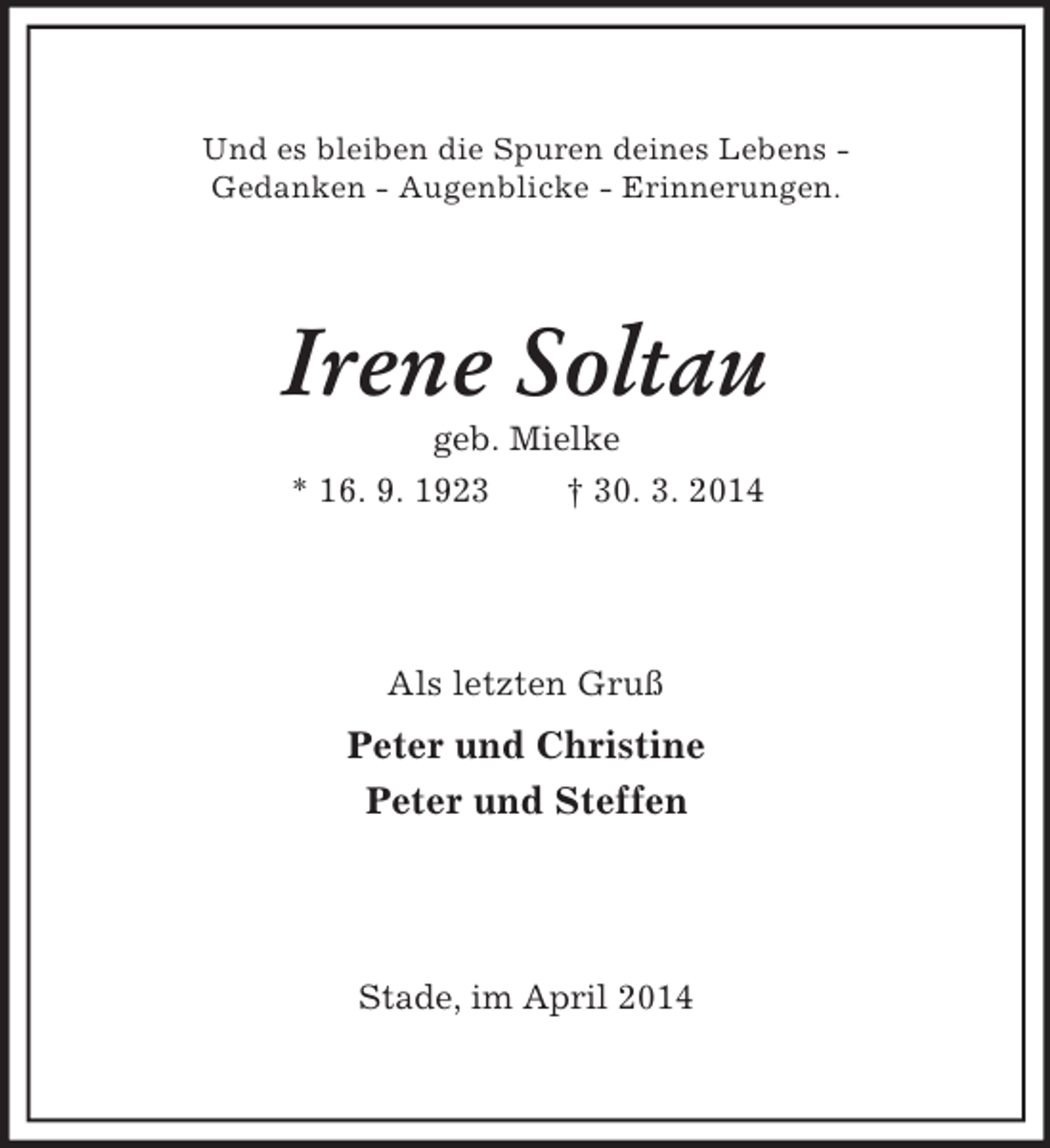 <p>Und es bleiben die Spuren deines Lebens -<br />Gedanken - Augenblicke - Erinnerungen.<br />Irene Soltau<br />geb. Mielke<br />* 16. 9. 1923 † 30. 3. 2014<br />Als letzten Gruß<br />Peter und Christine<br />Peter und Steffen<br />Stade, im April 2014</p>