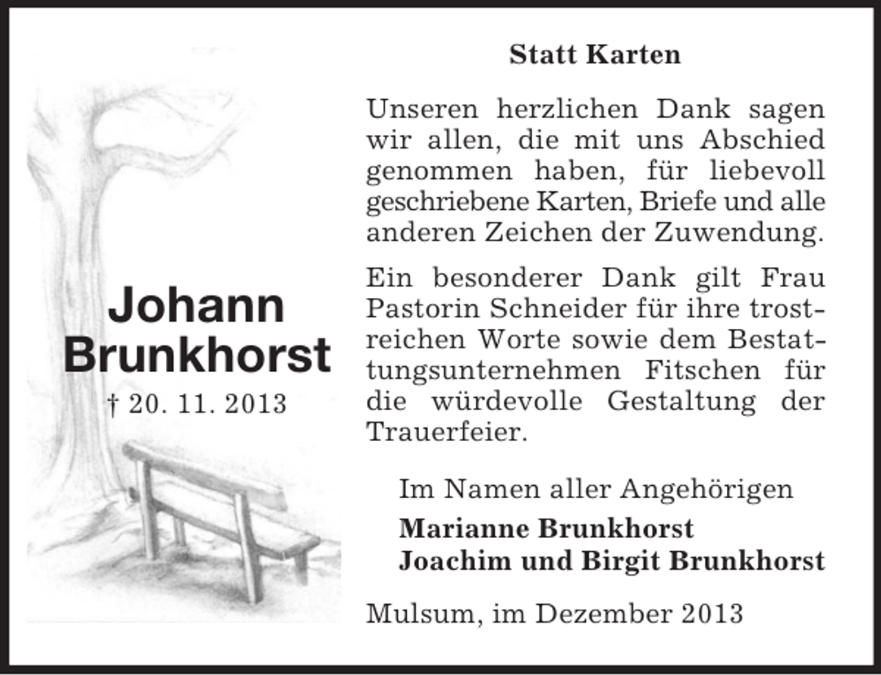<p>Johann<br />Brunkhorst<br />Â† 20. 11. 2013<br />Statt Karten<br />Unseren herzlichen Dank sagen wir allen, die mit uns Abschied genommen haben, fÃ¼r liebevoll geschriebene Karten, Briefe und alle<br />anderen Zeichen der Zuwendung.<br />Ein besonderer Dank gilt Frau Pastorin Schneider fÃ¼r ihre trostreichen Worte sowie dem Bestattungsunternehmen Fitschen fÃ¼r die wÃ¼rdevolle Gestaltung der Trauerfeier.<br />Im Namen aller AngehÃ¶rigen<br />Marianne Brunkhorst<br />Joachim und Birgit Brunkhorst<br />Mulsum, im Dezember 2013</p>
