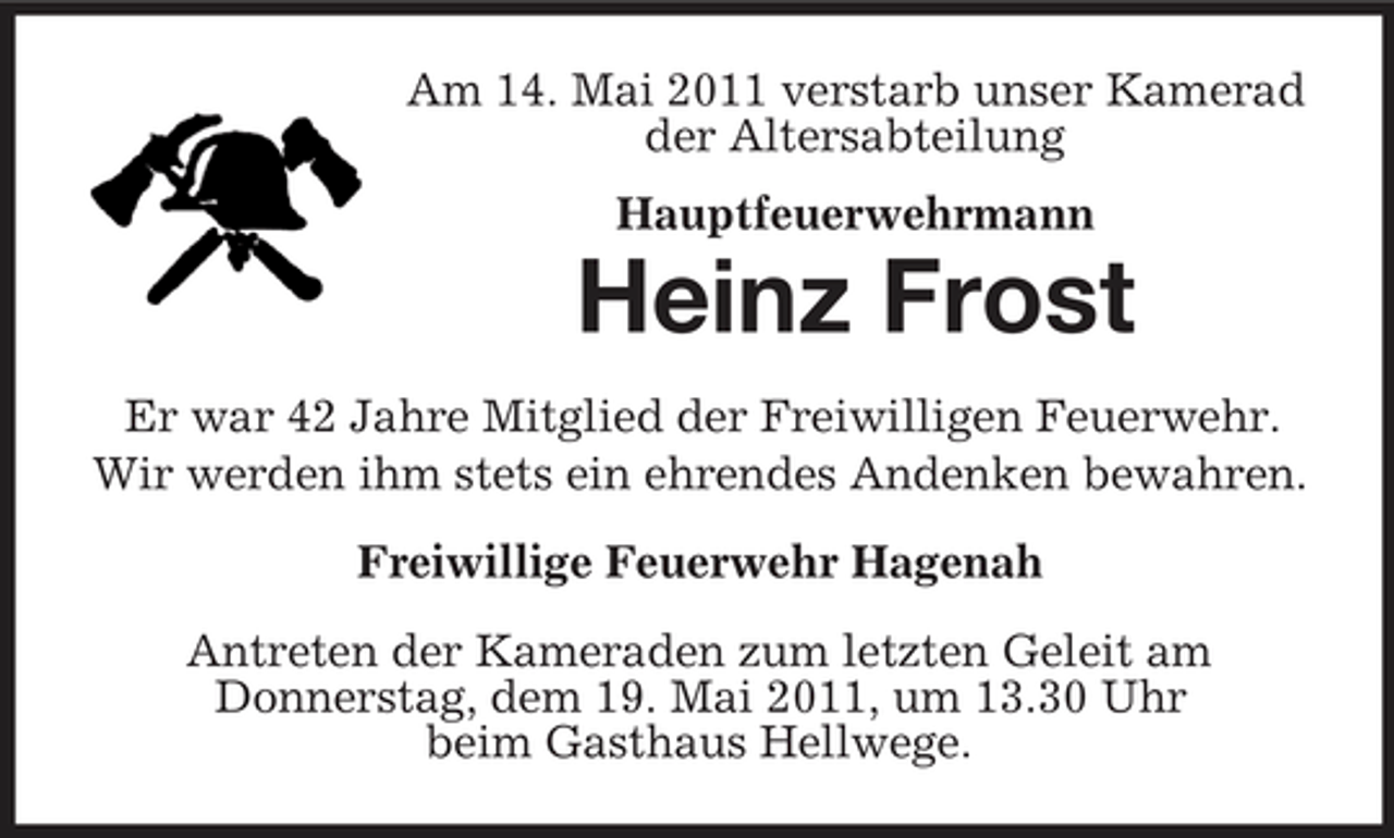 <p>Am 14. Mai 2011 verstarb unser Kamerad der Altersabteilung Hauptfeuerwehrmann</p><p>Heinz Frost<br />Er war 42 Jahre Mitglied der Freiwilligen Feuerwehr. Wir werden ihm stets ein ehrendes Andenken bewahren. Freiwillige Feuerwehr Hagenah Antreten der Kameraden zum letzten Geleit am Donnerstag, dem 19. Mai 2011, um 13.30 Uhr beim Gasthaus Hellwege.</p>