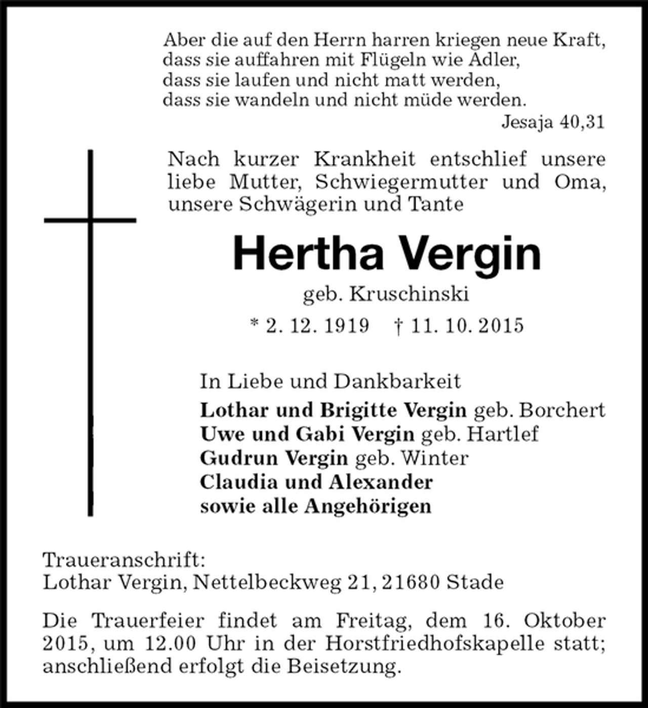 <p>Aber die auf den Herrn harren kriegen neue Kraft,<br />dass sie auffahren mit Flügeln wie Adler,<br />dass sie laufen und nicht matt werden,<br />dass sie wandeln und nicht müde werden.<br />Jesaja 40,31<br />Nach kurzer Krankheit entschlief unsere liebe Mutter, Schwiegermutter und Oma, unsere Schwägerin und Tante<br />Hertha Vergin<br />geb. Kruschinski<br />* 2. 12. 1919 † 11. 10. 2015<br />In Liebe und Dankbarkeit<br />Lothar und Brigitte Vergin geb. Borchert<br />Uwe und Gabi Vergin geb. Hartlef<br />Gudrun Vergin geb. Winter<br />Claudia und Alexander<br />sowie alle Angehörigen<br />Traueranschrift:<br />Lothar Vergin, Nettelbeckweg 21, 21680 Stade<br />Die Trauerfeier findet am Freitag, dem 16. Oktober 2015, um 12.00 Uhr in der Horstfriedhofskapelle statt; anschließend erfolgt die Beisetzung.</p>