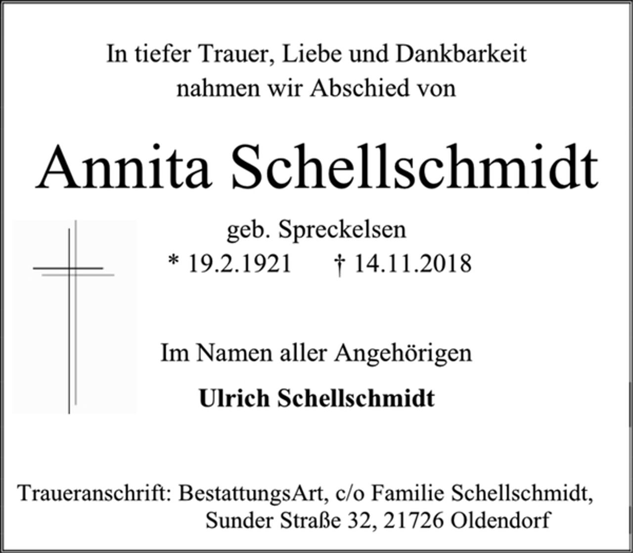 <p>In tiefer Trauer, Liebe und Dankbarkeit<br />nahmen wir Abschied von<br />Annita Schellschmidt<br />geb. Spreckelsen<br />* 19.2.1921 † 14.11.2018<br />Im Namen aller Angehörigen<br />Ulrich Schellschmidt<br />Traueranschrift: BestattungsArt, c/o Familie Schellschmidt, Sunder Straße 32, 21726 Oldendorf</p>