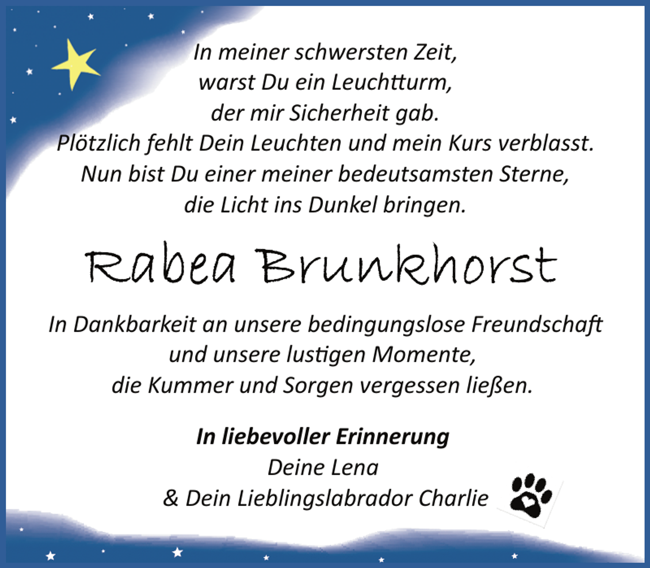 <p>In meiner schwersten Zeit,<br />warst Du ein Leuchtturm,<br />der mir Sicherheit gab.<br />Plötzlich fehlt Dein Leuchten und mein Kurs verblasst.<br />Nun bist Du einer meiner bedeutsamsten Sterne,<br />die Licht ins Dunkel bringen.</p><p>In Dankbarkeit an unsere bedingungslose Freundschaft<br />und unsere lustigen Momente,<br />die Kummer und Sorgen vergessen ließen.<br />In liebevoller Erinnerung<br />Deine Lena<br />&amp; Dein Lieblingslabrador Charlie</p>
