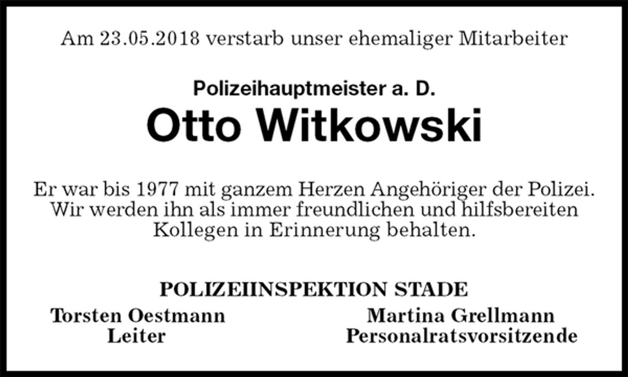 <p>Am 23.05.2018 verstarb unser ehemaliger Mitarbeiter<br />Polizeihauptmeister a. D.<br />Otto Witkowski<br />Er war bis 1977 mit ganzem Herzen Angehöriger der Polizei. Wir werden ihn als immer freundlichen und hilfsbereiten Kollegen in Erinnerung behalten.<br />POLIZEIINSPEKTION STADE<br />Torsten Oestmann Martina Grellmann<br />Leiter Personalratsvorsitzende</p>