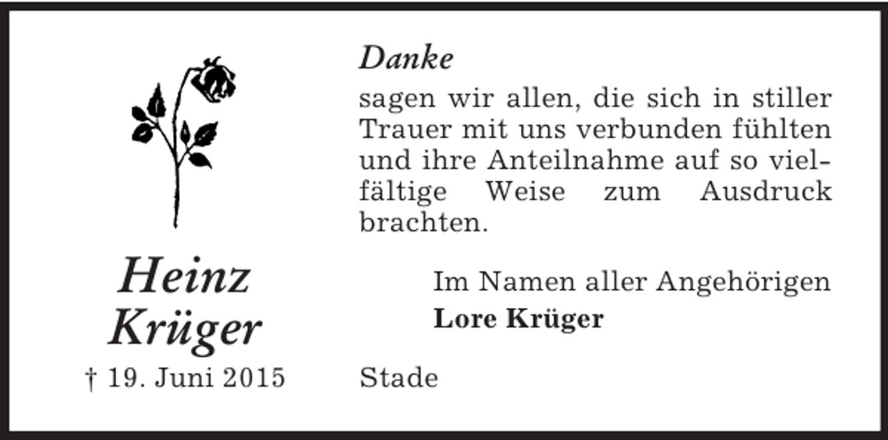 <p>Heinz<br />Krüger<br />† 19. Juni 2015<br />Danke<br />sagen wir allen, die sich in stiller Trauer mit uns verbunden fühlten und ihre Anteilnahme auf so vielfältige Weise zum Ausdruck brachten.<br />Im Namen aller Angehörigen<br />Lore Krüger<br />Stade</p>
