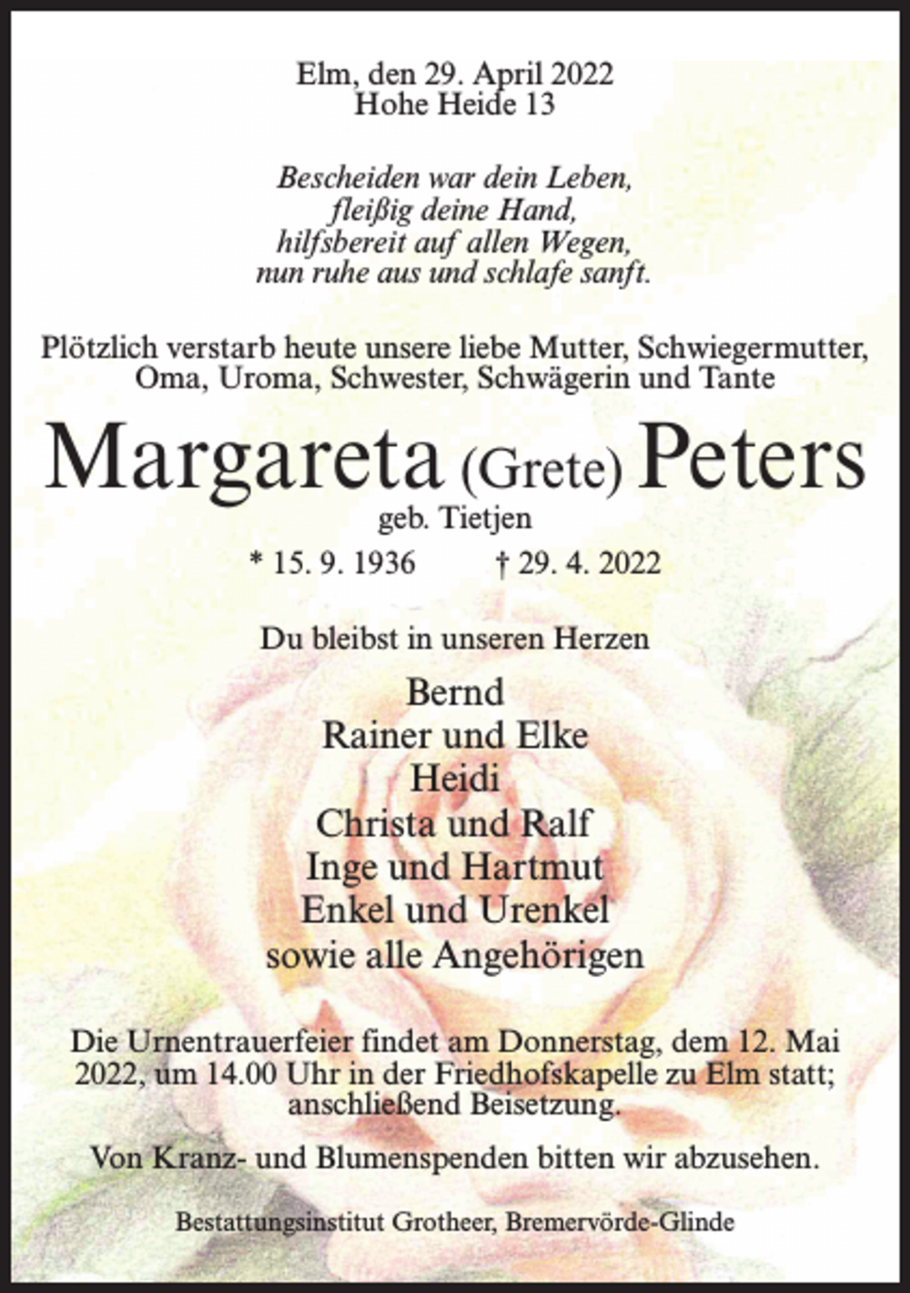 <p>Elm, den 29. April 2022<br />Hohe Heide 13</p>
<p>Bescheiden war dein Leben,<br />fleißig deine Hand,<br />hilfsbereit auf allen Wegen,<br />nun ruhe aus und schlafe sanft.</p>
<p>Plötzlich verstarb heute unsere liebe Mutter, Schwiegermutter,<br />Oma, Uroma, Schwester, Schwägerin und Tante<br />Margareta (Grete) Peters<br />geb. Tietjen<br />* 15. 9. 1936 † 29. 4. 2022<br />Du bleibst in unseren Herzen<br />Bernd<br />Rainer und Elke<br />Heidi<br />Christa und Ralf<br />Inge und Hartmut<br />Enkel und Urenkel<br />sowie alle Angehörigen<br />Die Urnentrauerfeier findet am Donnerstag, dem 12. Mai<br />2022, um 14.00 Uhr in der Friedhofskapelle zu Elm statt;<br />anschließend Beisetzung.<br />Von Kranz- und Blumenspenden bitten wir abzusehen.<br />Bestattungsinstitut Grotheer, Bremervörde-Glinde</p>