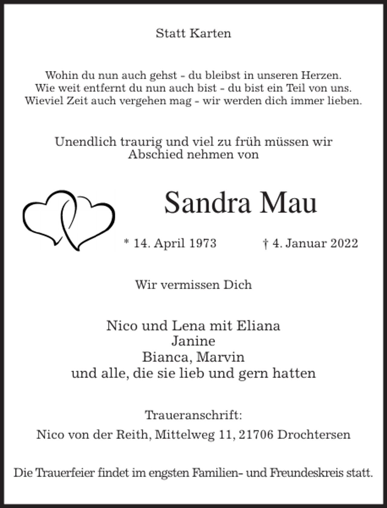 <p>Statt Karten<br />Wohin du nun auch gehst - du bleibst in unseren Herzen.<br />Wie weit entfernt du nun auch bist - du bist ein Teil von uns.<br />Wieviel Zeit auch vergehen mag - wir werden dich immer lieben.<br />Unendlich traurig und viel zu früh müssen wir<br />Abschied nehmen von<br />Sandra Mau</p>
<p>* 14. April 1973 † 4. Januar 2022<br />Wir vermissen Dich</p>
<p>Nico und Lena mit Eliana<br />Janine<br />Bianca, Marvin<br />und alle, die sie lieb und gern hatten<br />Traueranschrift:<br />Nico von der Reith, Mittelweg 11, 21706 Drochtersen</p>
<p>Die Trauerfeier findet im engsten Familien- und Freundeskreis statt.</p>