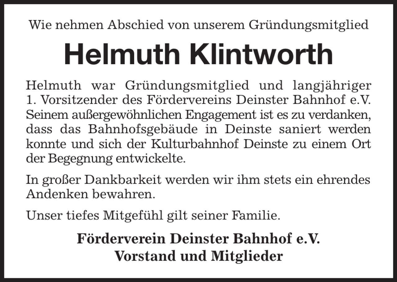 <p>Wie nehmen Abschied von unserem Gründungsmitglied<br />Helmuth Klintworth<br />Helmuth war Gründungsmitglied und langjähriger<br />1. Vorsitzender des Fördervereins Deinster Bahnhof e.V.<br />Seinem außergewöhnlichen Engagement ist es zu verdanken,<br />dass das Bahnhofsgebäude in Deinste saniert werden<br />konnte und sich der Kulturbahnhof Deinste zu einem Ort<br />der Begegnung entwickelte.<br />In großer Dankbarkeit werden wir ihm stets ein ehrendes<br />Andenken bewahren.<br />Unser tiefes Mitgefühl gilt seiner Familie.<br />Förderverein Deinster Bahnhof e.V.<br />Vorstand und Mitglieder</p>