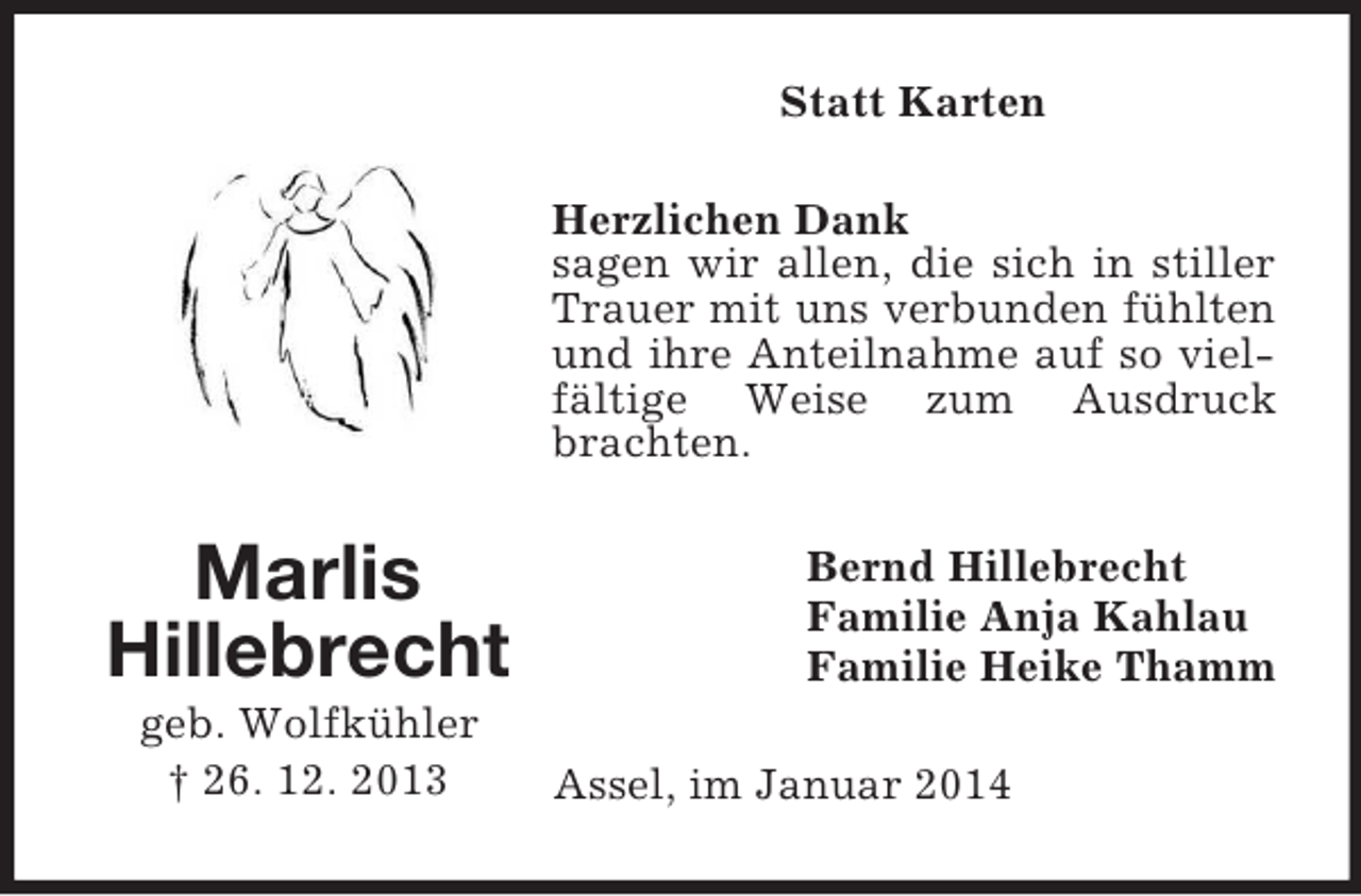 <p>Marlis<br />Hillebrecht<br />geb. Wolfkühler<br />† 26. 12. 2013<br />Statt Karten<br />Herzlichen Dank<br />sagen wir allen, die sich in stiller Trauer mit uns verbunden fühlten und ihre Anteilnahme auf so vielfältige Weise zum Ausdruck brachten.<br />Bernd Hillebrecht<br />Familie Anja Kahlau<br />Familie Heike Thamm<br />Assel, im Januar 2014</p>