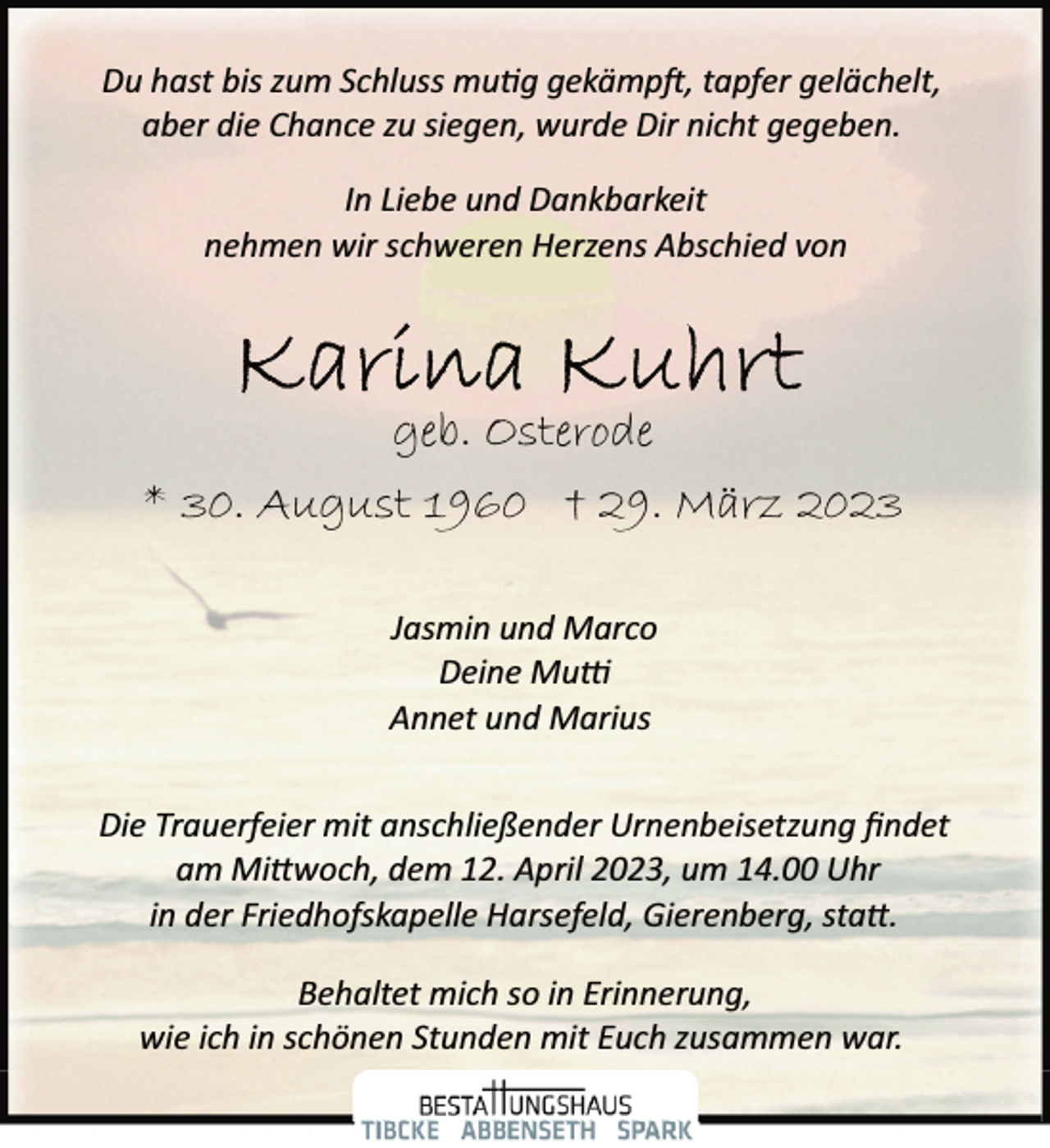 <p>Du hast bis zum Schluss mutig gekämpft, tapfer gelächelt,<br />aber die Chance zu siegen, wurde Dir nicht gegeben.<br />In Liebe und Dankbarkeit<br />nehmen wir schweren Herzens Abschied von<br />Karina Kuhrt<br />geb. Osterode<br />* 30. August 1960 † 29. März 2023<br />Jasmin und Marco<br />Deine Mutti<br />Annet und Marius<br />Die Trauerfeier mit anschließender Urnenbeisetzung findet<br />am Mittwoch, dem 12. April 2023, um 14.00 Uhr<br />in der Friedhofskapelle Harsefeld, Gierenberg, statt.<br />Behaltet mich so in Erinnerung,<br />wie ich in schönen Stunden mit Euch zusammen war.</p>