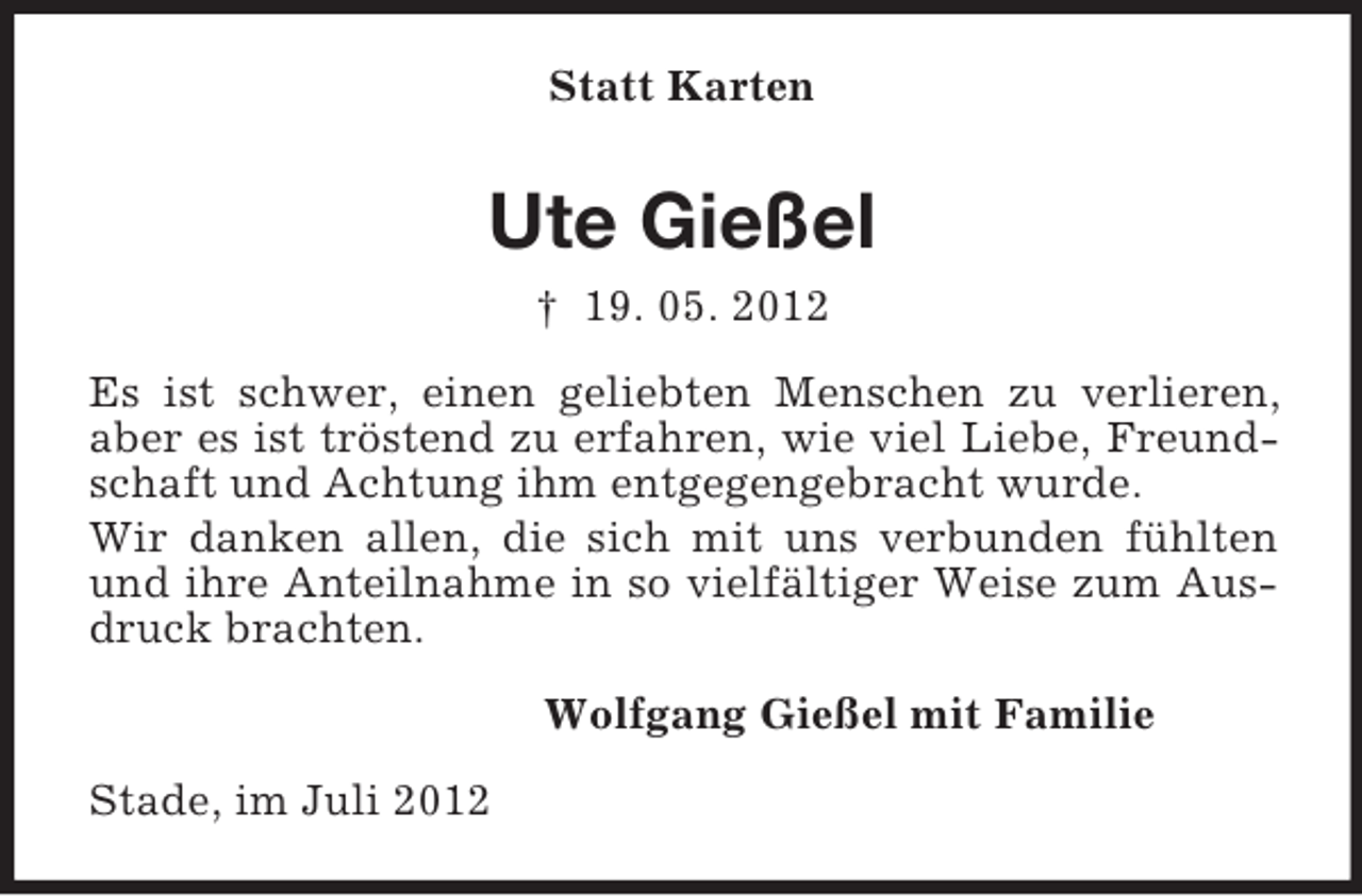 <p>Statt Karten</p><p>Ute Gießel<br />† 19. 05. 2012<br />Es ist schwer, einen geliebten Menschen zu verlieren,<br />aber es ist tröstend zu erfahren, wie viel Liebe, Freundschaft und Achtung ihm entgegengebracht wurde.<br />Wir danken allen, die sich mit uns verbunden fühlten<br />und ihre Anteilnahme in so vielfältiger Weise zum Ausdruck brachten.<br />Wolfgang Gießel mit Familie<br />Stade, im Juli 2012</p>