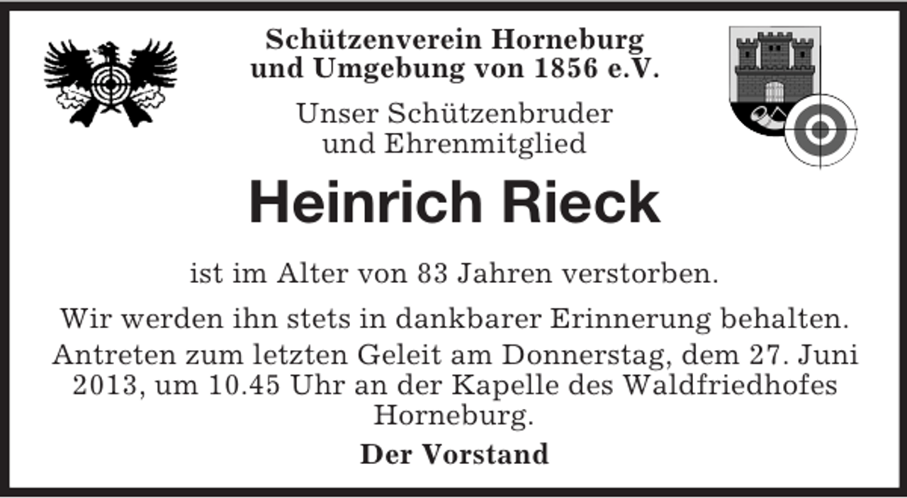 <p>Schützenverein Horneburg<br />und Umgebung von 1856 e.V.<br />Unser Schützenbruder<br />und Ehrenmitglied</p><p>Heinrich Rieck<br />ist im Alter von 83 Jahren verstorben.<br />Wir werden ihn stets in dankbarer Erinnerung behalten.<br />Antreten zum letzten Geleit am Donnerstag, dem 27. Juni<br />2013, um 10.45 Uhr an der Kapelle des Waldfriedhofes<br />Horneburg.<br />Der Vorstand</p>