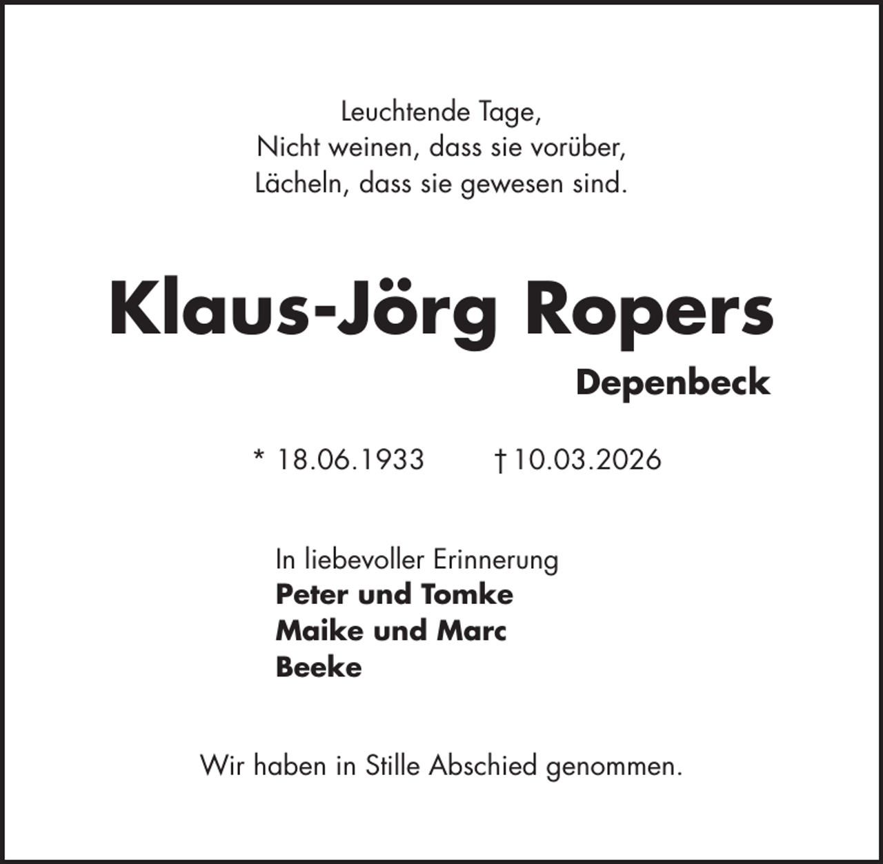 <p>Leuchtende Tage,<br />Nicht weinen, dass sie vorüber,<br />Lächeln, dass sie gewesen sind.</p><p>Klaus-Jörg Ropers<br />Depenbeck<br />* 18.06.1933</p><p>† 10.03.2026</p><p>In liebevoller Erinnerung<br />Peter und Tomke<br />Maike und Marc<br />Beeke<br />Wir haben in Stille Abschied genommen.</p>