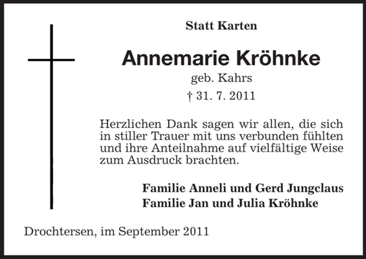 <p>Statt Karten</p><p>Annemarie Kröhnke<br />geb. Kahrs<br />† 31. 7. 2011<br />Herzlichen Dank sagen wir allen, die sich<br />in stiller Trauer mit uns verbunden fühlten<br />und ihre Anteilnahme auf vielfältige Weise<br />zum Ausdruck brachten.<br />Familie Anneli und Gerd Jungclaus<br />Familie Jan und Julia Kröhnke<br />Drochtersen, im September 2011</p>