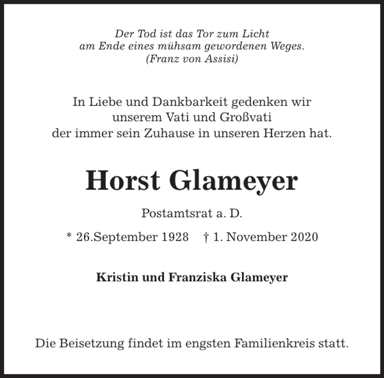 <p>Der Tod ist das Tor zum Licht<br />am Ende eines mühsam gewordenen Weges.<br />(Franz von Assisi)<br />In Liebe und Dankbarkeit gedenken wir<br />unserem Vati und Großvati<br />der immer sein Zuhause in unseren Herzen hat.<br />Horst Glameyer<br />Postamtsrat a. D.<br />* 26.September 1928 † 1. November 2020<br />Kristin und Franziska Glameyer</p>
<p>Die Beisetzung findet im engsten Familienkreis statt.</p>
