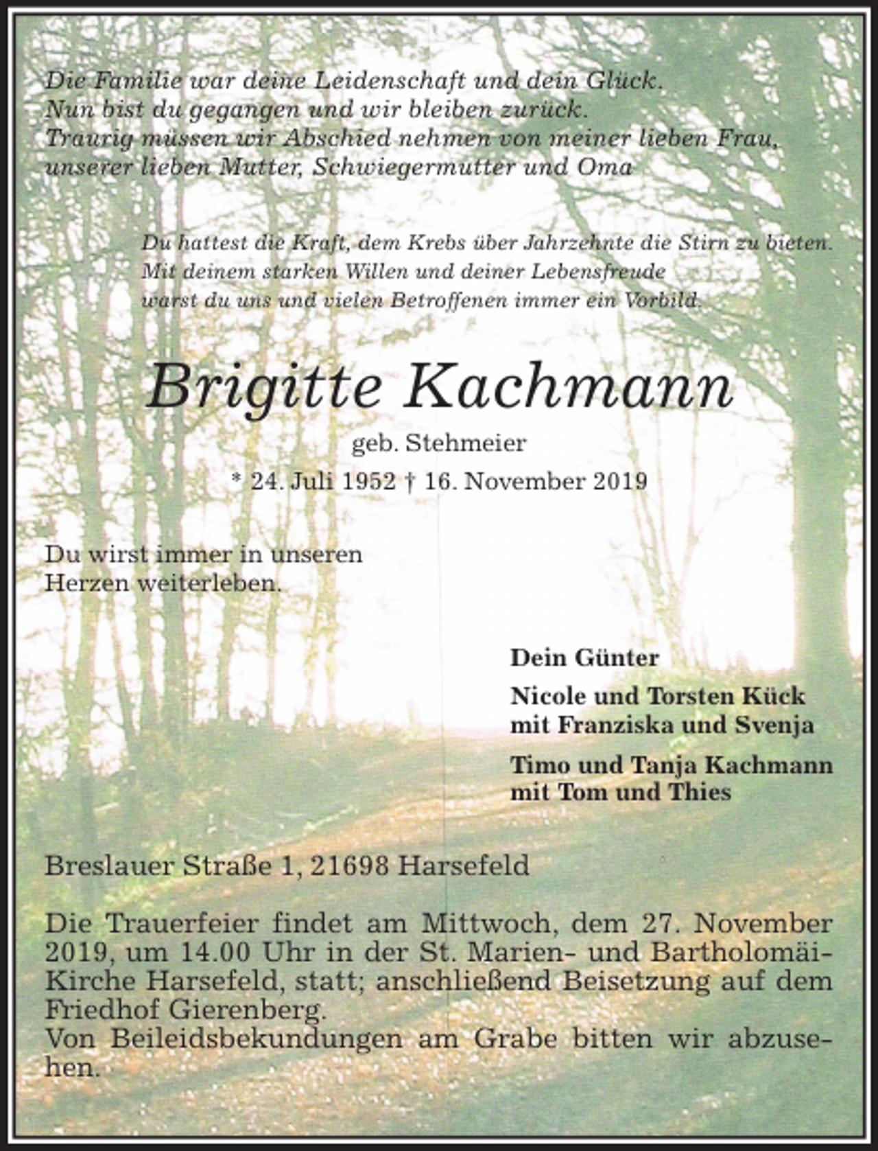 <p>Du hattest die Kraft, dem Krebs über Jahrzehnte die Stirn zu bieten.<br />Mit deinem starken Willen und deiner Lebensfreude<br />warst du uns und vielen Betroffenen immer ein Vorbild.<br />Die Familie war deine Leidenschaft und dein Glück.<br />Nun bist du gegangen und wir bleiben zurück.<br />Traurig müssen wir Abschied nehmen von meiner lieben Frau,<br />unserer lieben Mutter, Schwiegermutter und Oma<br />Brigitte Kachmann<br />geb. Stehmeier<br />* 24. Juli 1952 † 16. November 2019<br />Du wirst immer in unseren<br />Herzen weiterleben.<br />Dein Günter<br />Nicole und Torsten Kück<br />mit Franziska und Svenja<br />Timo und Tanja Kachmann<br />mit Tom und Thies<br />Breslauer Straße 1, 21698 Harsefeld</p>
<p>Die Trauerfeier findet am Mittwoch, dem 27. November 2019, um 14.00 Uhr in der St. Marien- und Bartholomäi-Kirche Harsefeld, statt; anschließend Beisetzung auf dem Friedhof Gierenberg.<br />Von Beileidsbekundungen am Grabe bitten wir abzusehen.</p>