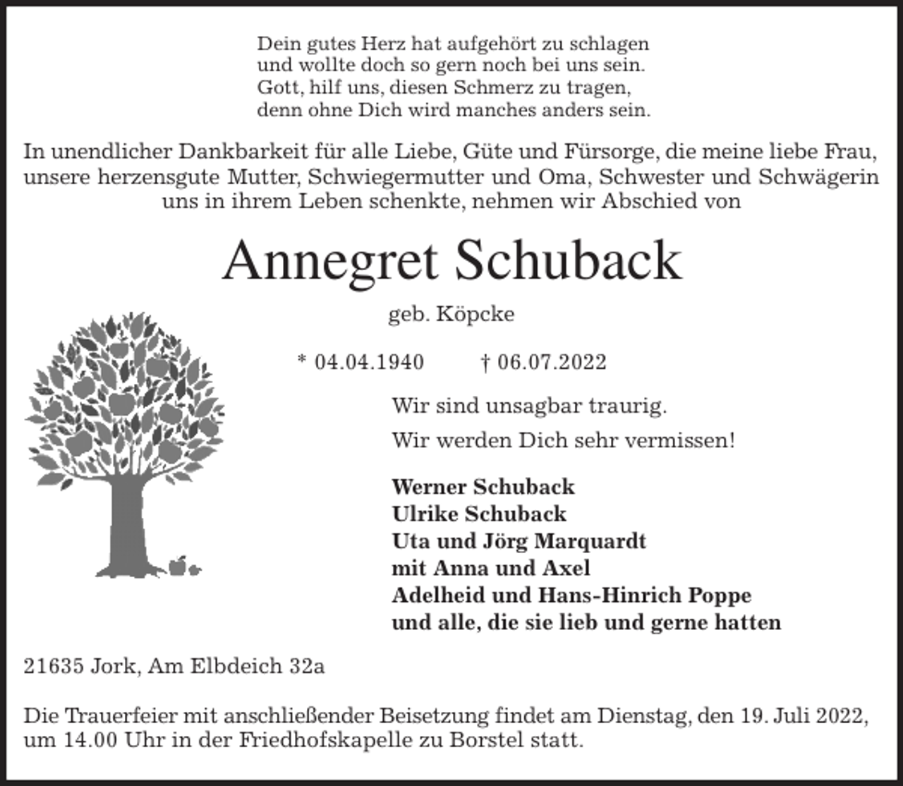 <p>Dein gutes Herz hat aufgehört zu schlagen<br />und wollte doch so gern noch bei uns sein.<br />Gott, hilf uns, diesen Schmerz zu tragen,<br />denn ohne Dich wird manches anders sein.<br />In unendlicher Dankbarkeit für alle Liebe, Güte und Fürsorge, die meine liebe Frau,<br />unsere herzensgute Mutter, Schwiegermutter und Oma, Schwester und Schwägerin<br />uns in ihrem Leben schenkte, nehmen wir Abschied von<br />Annegret Schuback<br />geb. Köpcke</p><p>* 04.04.1940 † 06.07.2022<br />Wir sind unsagbar traurig.<br />Wir werden Dich sehr vermissen!</p><p>Werner Schuback<br />Ulrike Schuback<br />Uta und Jörg Marquardt<br />mit Anna und Axel<br />Adelheid und Hans-Hinrich Poppe<br />und alle, die sie lieb und gerne hatten<br />21635 Jork, Am Elbdeich 32a</p><p>Die Trauerfeier mit anschließender Beisetzung findet am Dienstag, den 19. Juli 2022,<br />um 14.00 Uhr in der Friedhofskapelle zu Borstel statt.</p>