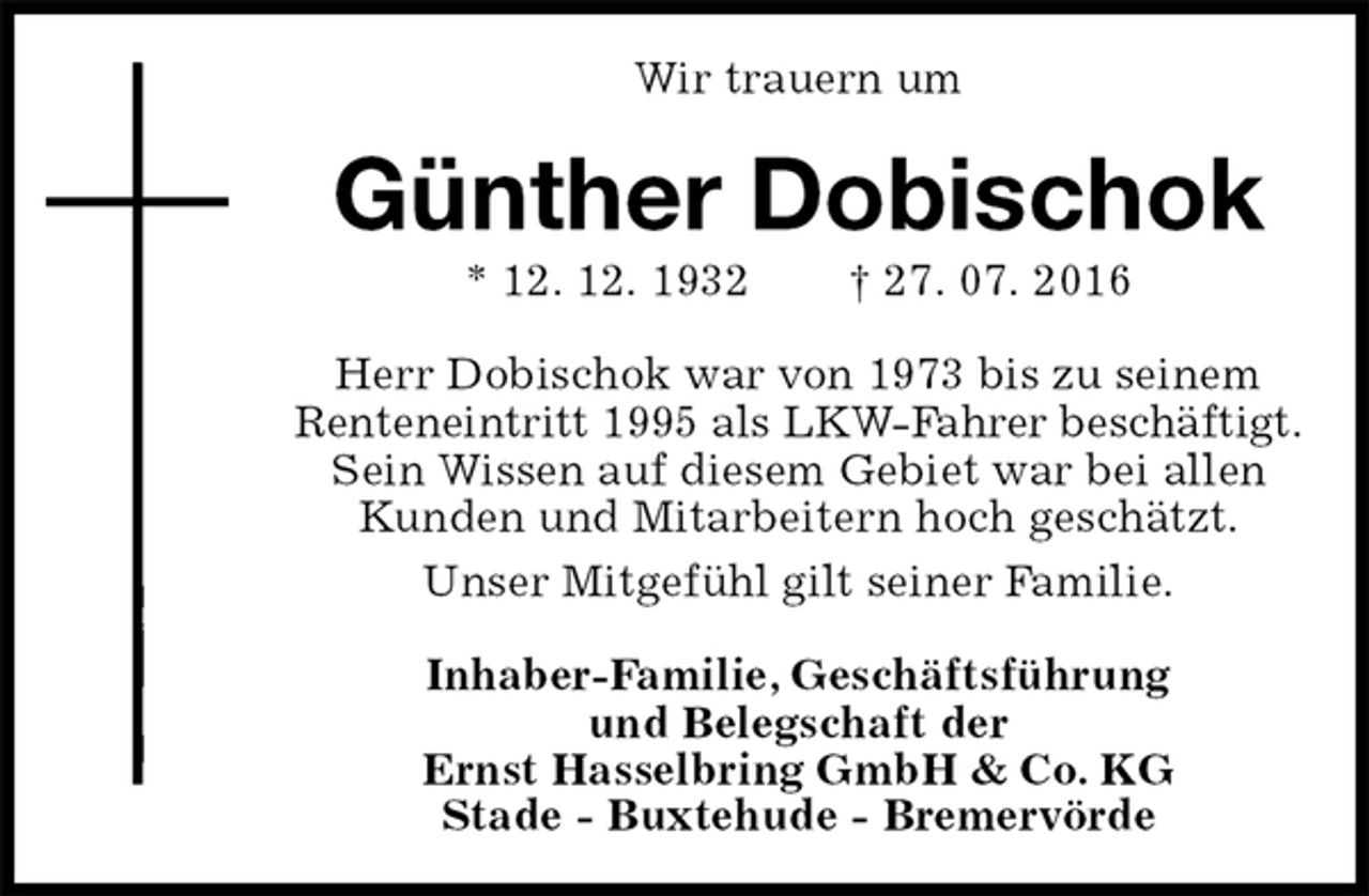 <p>Wir trauern um<br />Günther Dobischok<br />* 12. 12. 1932 † 27. 07. 2016<br />Herr Dobischok war von 1973 bis zu seinem Renteneintritt 1995 als LKW-Fahrer beschäftigt.<br />Sein Wissen auf diesem Gebiet war bei allen Kunden und Mitarbeitern hoch geschätzt.<br />Unser Mitgefühl gilt seiner Familie.<br />Inhaber-Familie, Geschäftsführung<br />und Belegschaft der<br />Ernst Hasselbring GmbH &amp; Co. KG<br />Stade - Buxtehude - Bremervörde</p>