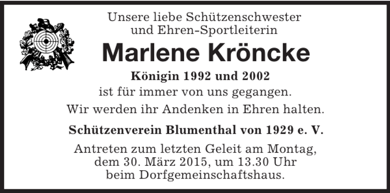 <p>Unsere liebe Schützenschwester<br />und Ehren-Sportleiterin<br />Marlene Kröncke<br />Königin 1992 und 2002<br />ist für immer von uns gegangen.<br />Wir werden ihr Andenken in Ehren halten.<br />Schützenverein Blumenthal von 1929 e. V.<br />Antreten zum letzten Geleit am Montag,<br />dem 30. März 2015, um 13.30 Uhr<br />beim Dorfgemeinschaftshaus.</p>