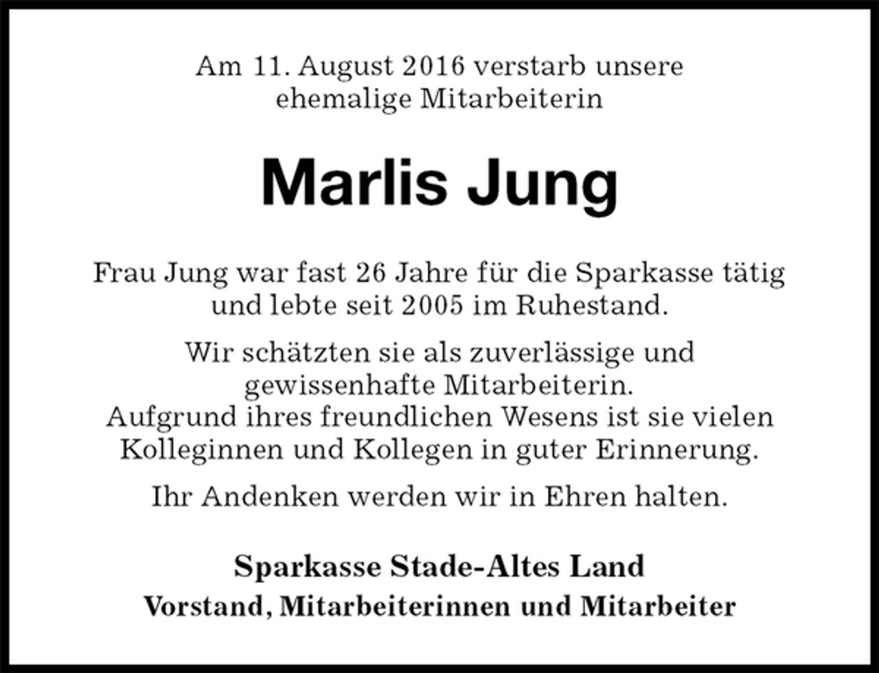 <p>Am 11. August 2016 verstarb unsere<br />ehemalige Mitarbeiterin<br />Marlis Jung<br />Frau Jung war fast 26 Jahre für die Sparkasse tätig<br />und lebte seit 2005 im Ruhestand.<br />Wir schätzten sie als zuverlässige und<br />gewissenhafte Mitarbeiterin.<br />Aufgrund ihres freundlichen Wesens ist sie vielen<br />Kolleginnen und Kollegen in guter Erinnerung.<br />Ihr Andenken werden wir in Ehren halten.<br />Sparkasse Stade-Altes Land<br />Vorstand, Mitarbeiterinnen und Mitarbeiter</p>