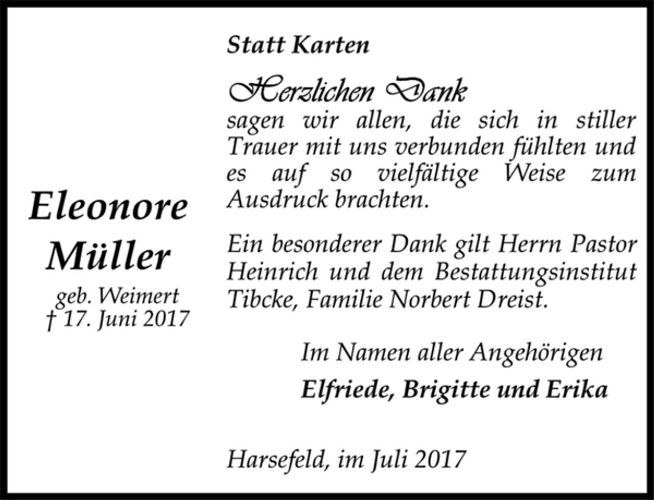 <p>Eleonore Müller<br />geb. Weimert<br />17. Juni 2017<br />Statt Karten<br />Herzlichen Dank<br />sagen wir allen, die sich in stiller Trauer mit uns verbunden fühlten und es auf so vielfältige Weise zum Ausdruck brachten.<br />Ein besonderer Dank gilt Herrn Pastor Heinrich und dem Bestattungsinstitut Tibcke, Familie Norbert Dreist.<br />Im Namen aller Angehörigen<br />Elfriede, Brigitte und Erika<br />Harsefeld, im Juli 2017</p>