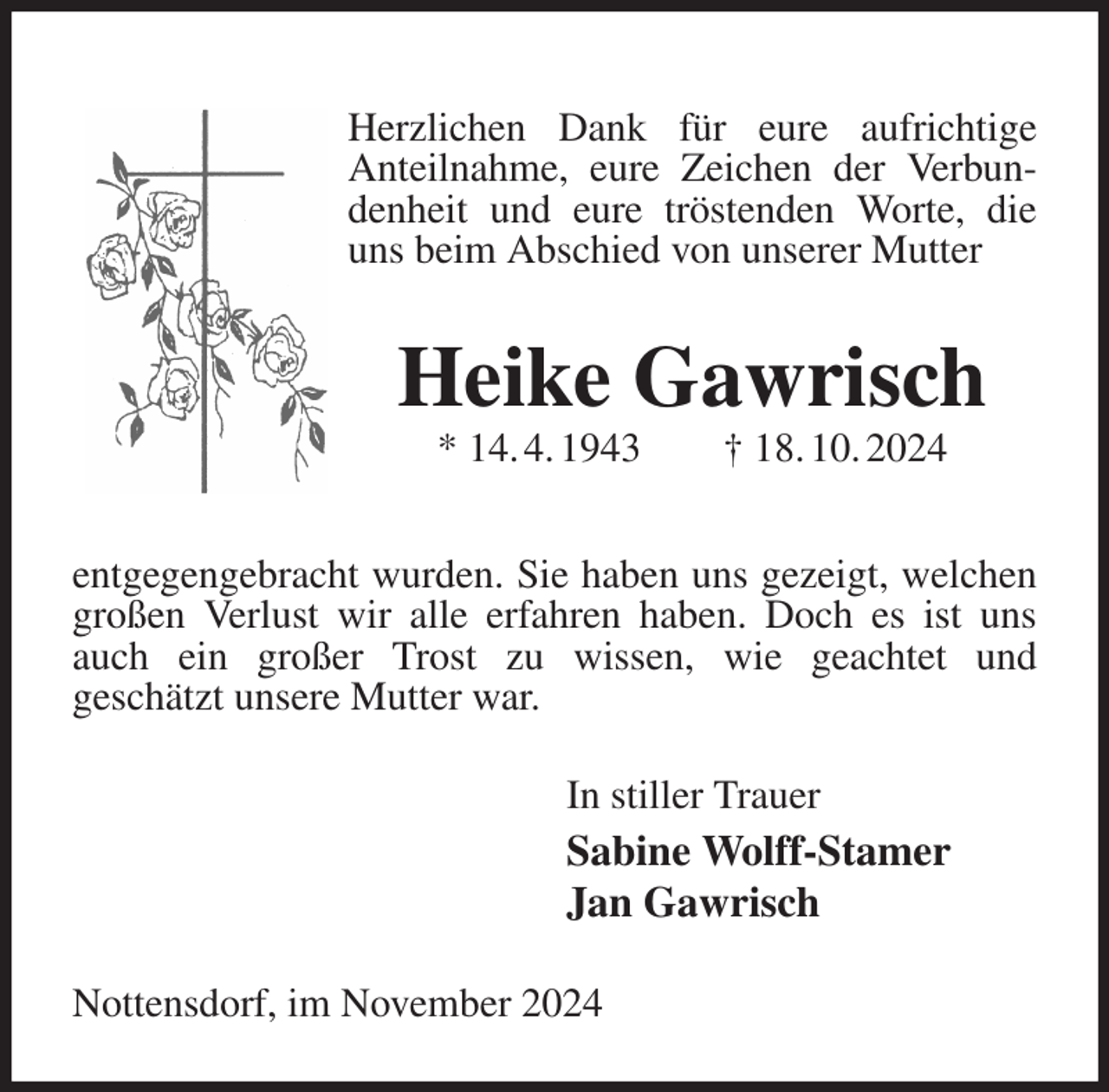 <p>Herzlichen Dank für eure aufrichtige<br />Anteilnahme, eure Zeichen der Verbundenheit und eure tröstenden Worte, die uns beim Abschied von unserer Mutter<br />Heike Gawrisch<br />* 14. 4. 1943 † 18. 10. 2024<br />entgegengebracht wurden. Sie haben uns gezeigt, welchen großen Verlust wir alle erfahren haben. Doch es ist uns auch ein großer Trost zu wissen, wie geachtet und<br />geschätzt unsere Mutter war.<br />In stiller Trauer<br />Sabine Wolff-Stamer<br />Jan Gawrisch<br />Nottensdorf, im November 2024</p>