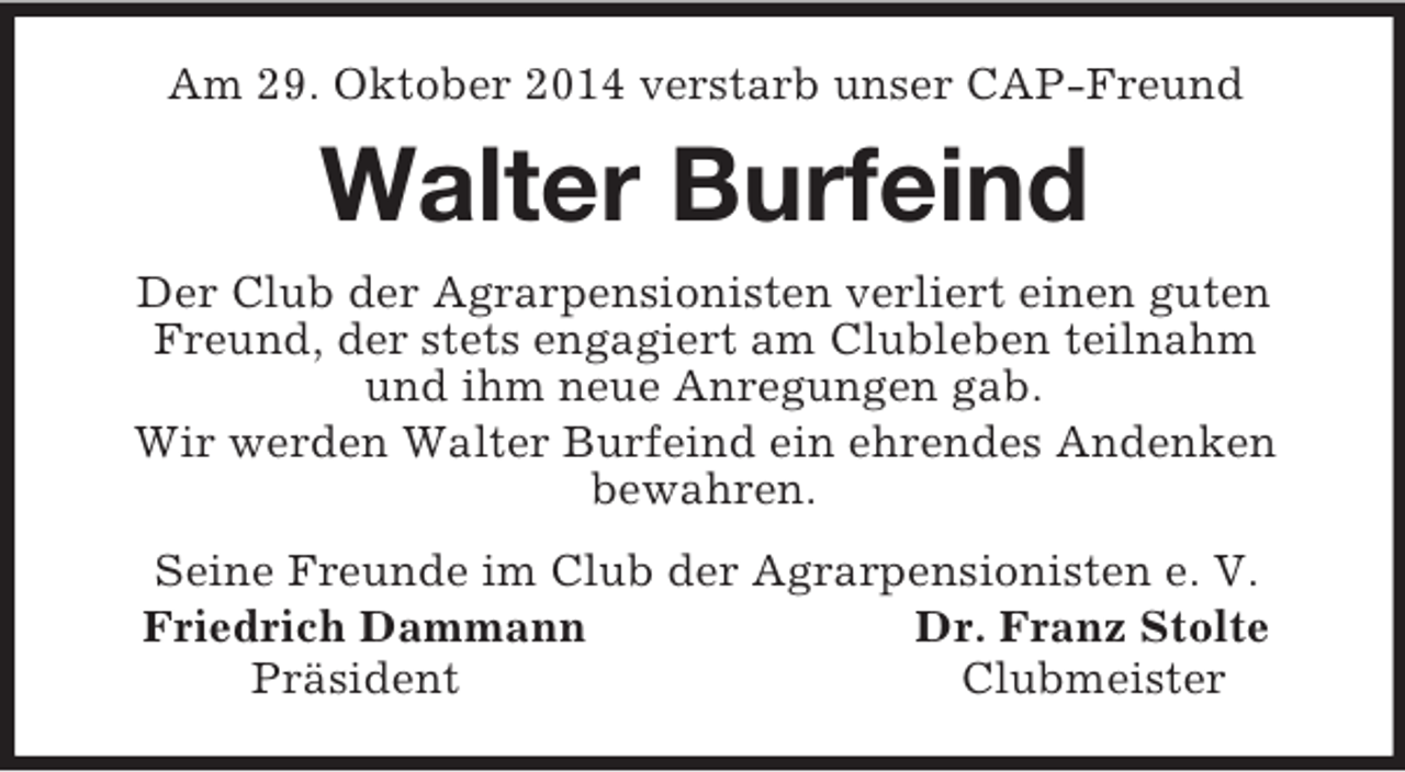 <p>Am 29. Oktober 2014 verstarb unser CAP-Freund<br />Walter Burfeind<br />Der Club der Agrarpensionisten verliert einen guten Freund, der stets engagiert am Clubleben teilnahm<br />und ihm neue Anregungen gab.<br />Wir werden Walter Burfeind ein ehrendes Andenken<br />bewahren.<br />Seine Freunde im Club der Agrarpensionisten e. V.<br />Friedrich Dammann Dr. Franz Stolte<br />Präsident Clubmeister</p>