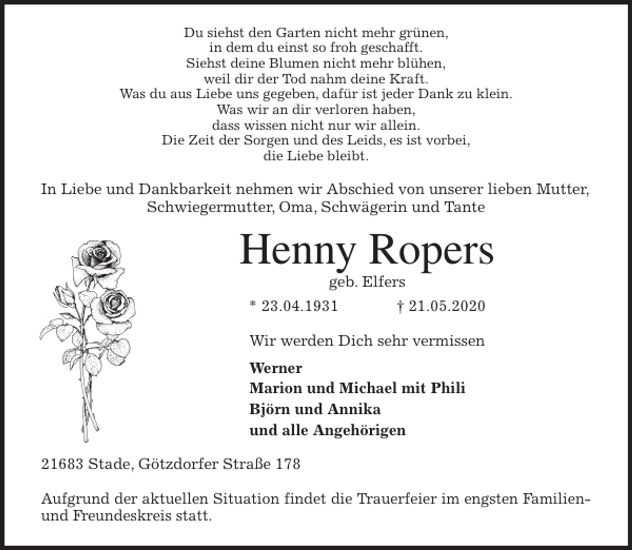 <p>Du siehst den Garten nicht mehr grünen,<br />in dem du einst so froh geschafft.<br />Siehst deine Blumen nicht mehr blühen,<br />weil dir der Tod nahm deine Kraft.<br />Was du aus Liebe uns gegeben, dafür ist jeder Dank zu klein.<br />Was wir an dir verloren haben,<br />dass wissen nicht nur wir allein.<br />Die Zeit der Sorgen und des Leids, es ist vorbei,<br />die Liebe bleibt.<br />In Liebe und Dankbarkeit nehmen wir Abschied von unserer lieben Mutter, Schwiegermutter, Oma, Schwägerin und Tante<br />Henny Ropers<br />geb. Elfers<br />* 23.04.1931 † 21.05.2020<br />Wir werden Dich sehr vermissen<br />Werner<br />Marion und Michael mit Phili<br />Björn und Annika<br />und alle Angehörigen<br />21683 Stade, Götzdorfer Straße 178</p>
<p>Aufgrund der aktuellen Situation findet die Trauerfeier im engsten Familien-<br />und Freundeskreis statt.</p>