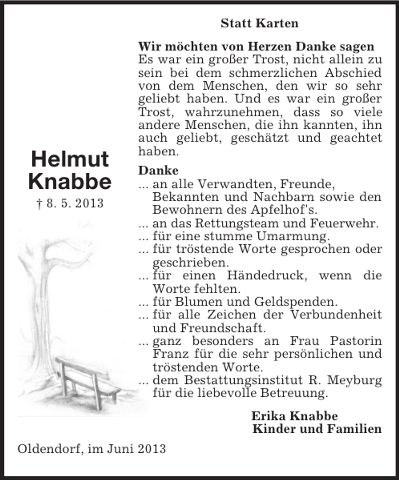 <p>Oldendorf, im Juni 2013<br />Statt Karten<br />Wir möchten von Herzen Danke sagen<br />Es war ein großer Trost, nicht allein zu sein bei dem schmerzlichen Abschied von dem Menschen, den wir so sehr<br />geliebt haben. Und es war ein großer Trost, wahrzunehmen, dass so viele<br />andere Menschen, die ihn kannten, ihn auch geliebt, geschätzt und geachtet haben.<br />Danke<br />... an alle Verwandten, Freunde,<br />Bekannten und Nachbarn sowie den Bewohnern des Apfelhof's.<br />... an das Rettungsteam und Feuerwehr.<br />... für eine stumme Umarmung.<br />... für tröstende Worte gesprochen oder geschrieben.<br />... für einen Händedruck, wenn die Worte fehlten.<br />... für Blumen und Geldspenden.<br />... für alle Zeichen der Verbundenheit und Freundschaft.<br />... ganz besonders an Frau Pastorin Franz für die sehr persönlichen und tröstenden Worte.<br />... dem Bestattungsinstitut R. Meyburg für die liebevolle Betreuung.<br />Erika Knabbe<br />Kinder und Familien<br />Helmut<br />Knabbe<br />† 8. 5. 2013</p>