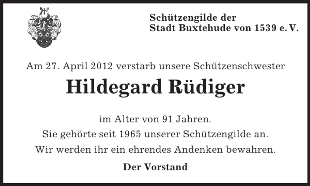 <p>Schützengilde der<br />Stadt Buxtehude von 1539 e. V.</p><p>Am 27. April 2012 verstarb unsere Schützenschwester</p><p>Hildegard Rüdiger<br />im Alter von 91 Jahren.<br />Sie gehörte seit 1965 unserer Schützengilde an.<br />Wir werden ihr ein ehrendes Andenken bewahren.<br />Der Vorstand</p>
