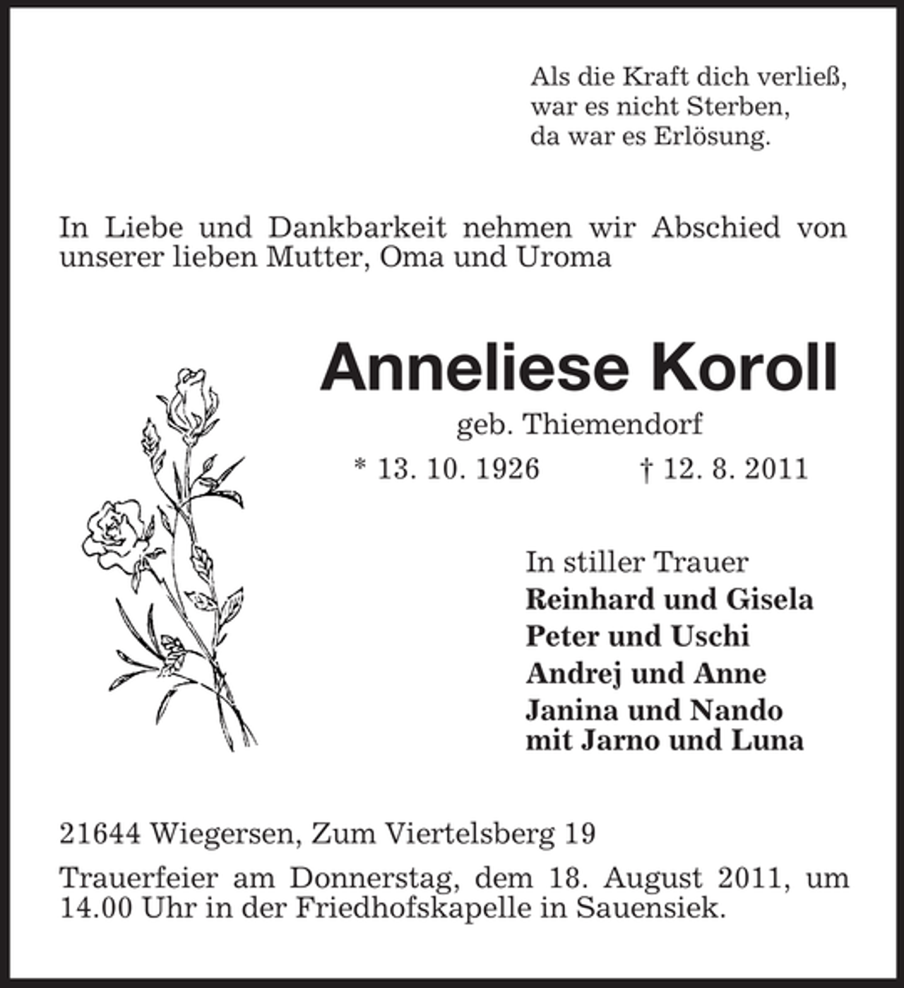<p>Als die Kraft dich verließ,<br />war es nicht Sterben,<br />da war es Erlösung.</p><p>In Liebe und Dankbarkeit nehmen wir Abschied von<br />unserer lieben Mutter, Oma und Uroma</p><p>Anneliese Koroll<br />geb. Thiemendorf<br />* 13. 10. 1926<br />† 12. 8. 2011<br />In stiller Trauer<br />Reinhard und Gisela<br />Peter und Uschi<br />Andrej und Anne<br />Janina und Nando<br />mit Jarno und Luna<br />21644 Wiegersen, Zum Viertelsberg 19<br />Trauerfeier am Donnerstag, dem 18. August 2011, um<br />14.00 Uhr in der Friedhofskapelle in Sauensiek.</p>