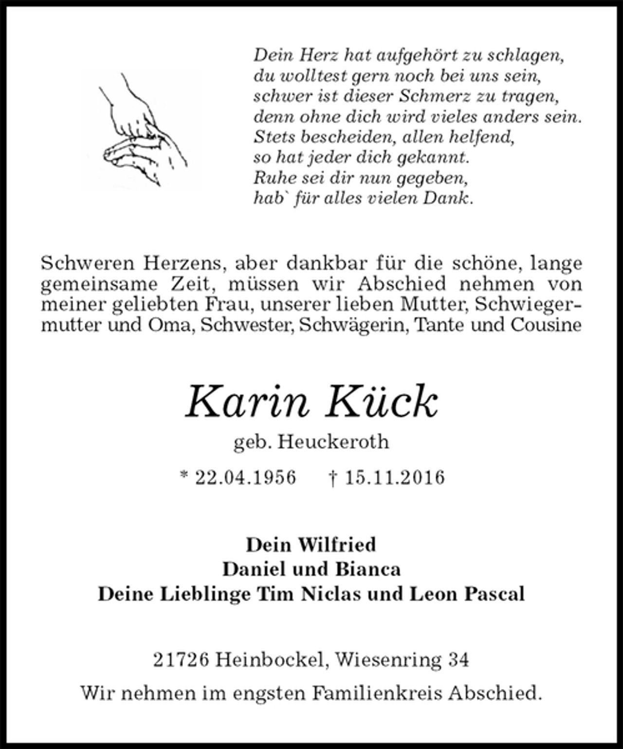 <p>Dein Herz hat aufgehört zu schlagen,<br />du wolltest gern noch bei uns sein,<br />schwer ist dieser Schmerz zu tragen,<br />denn ohne dich wird vieles anders sein.<br />Stets bescheiden, allen helfend,<br />so hat jeder dich gekannt.<br />Ruhe sei dir nun gegeben,<br />hab` für alles vielen Dank.<br />Schweren Herzens, aber dankbar für die schöne, lange gemeinsame Zeit, müssen wir Abschied nehmen von meiner geliebten Frau, unserer lieben Mutter, Schwiegermutter und Oma, Schwester, Schwägerin, Tante und Cousine<br />Karin Kück<br />geb. Heuckeroth<br />* 22.04.1956 † 15.11.2016<br />Dein Wilfried<br />Daniel und Bianca<br />Deine Lieblinge Tim Niclas und Leon Pascal<br />21726 Heinbockel, Wiesenring 34<br />Wir nehmen im engsten Familienkreis Abschied.</p>