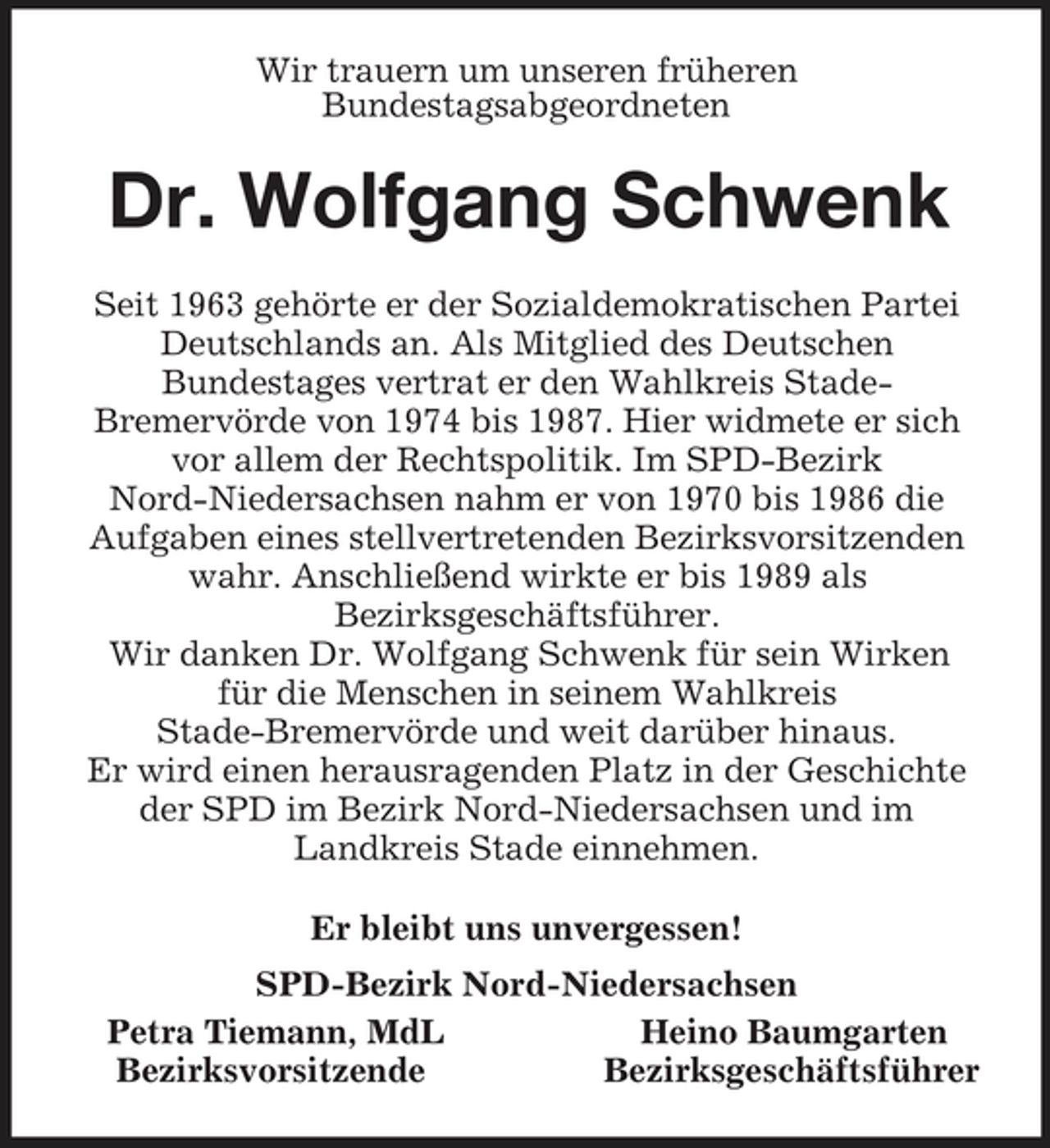 <p>Wir trauern um unseren früheren<br />Bundestagsabgeordneten<br />Dr. Wolfgang Schwenk<br />Seit 1963 gehörte er der Sozialdemokratischen Partei Deutschlands an. Als Mitglied des Deutschen<br />Bundestages vertrat er den Wahlkreis Stade-<br />Bremervörde von 1974 bis 1987. Hier widmete er sich vor allem der Rechtspolitik. Im SPD-Bezirk<br />Nord-Niedersachsen nahm er von 1970 bis 1986 die Aufgaben eines stellvertretenden Bezirksvorsitzenden wahr. Anschließend wirkte er bis 1989 als<br />Bezirksgeschäftsführer.<br />Wir danken Dr. Wolfgang Schwenk für sein Wirken<br />für die Menschen in seinem Wahlkreis<br />Stade-Bremervörde und weit darüber hinaus.<br />Er wird einen herausragenden Platz in der Geschichte der SPD im Bezirk Nord-Niedersachsen und im<br />Landkreis Stade einnehmen.<br />Er bleibt uns unvergessen!<br />SPD-Bezirk Nord-Niedersachsen<br />Petra Tiemann, MdL Heino Baumgarten<br />Bezirksvorsitzende Bezirksgeschäftsführer</p>