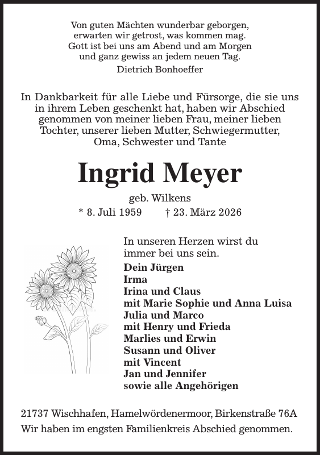 <p>Von guten Mächten wunderbar geborgen,<br />erwarten wir getrost, was kommen mag.<br />Gott ist bei uns am Abend und am Morgen<br />und ganz gewiss an jedem neuen Tag.<br />Dietrich Bonhoeffer<br />In Dankbarkeit für alle Liebe und Fürsorge, die sie uns in ihrem Leben geschenkt hat, haben wir Abschied<br />genommen von meiner lieben Frau, meiner lieben<br />Tochter, unserer lieben Mutter, Schwiegermutter,<br />Oma, Schwester und Tante<br />Ingrid Meyer<br />geb. Wilkens<br />* 8. Juli 1959 † 23. März 2026<br />In unseren Herzen wirst du<br />immer bei uns sein.<br />Dein Jürgen<br />Irma<br />Irina und Claus<br />mit Marie Sophie und Anna Luisa<br />Julia und Marco<br />mit Henry und Frieda<br />Marlies und Erwin<br />Susann und Oliver<br />mit Vincent<br />Jan und Jennifer<br />sowie alle Angehörigen<br />21737 Wischhafen, Hamelwördenermoor, Birkenstraße 76A<br />Wir haben im engsten Familienkreis Abschied genommen.</p>