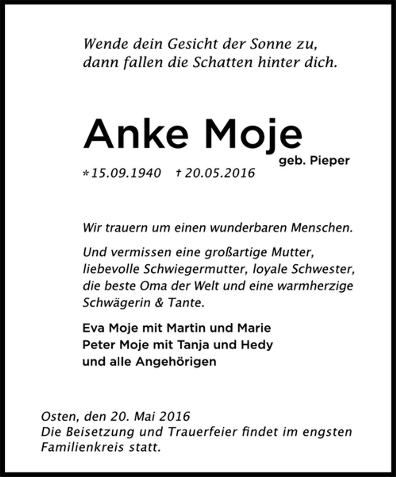 <p>Wende dein Gesicht der Sonne zu,<br />dann fallen die Schatten hinter dich.<br />Anke Moje<br />geb. Pieper<br />* 15.09.1940 + 20.05.2016<br />Wir trauern um einen wunderbaren Menschen.<br />Und vermissen eine großartige Mutter,<br />liebevolle Schwiegermutter, loyale Schwester,<br />die beste Oma der Welt und eine warmherzige<br />Schwägerin &amp; Tante.<br />Eva Moje mit Martin und Marie<br />Peter Moje mit Tanja und Hedy<br />und alle Angehörigen<br />Osten, den 20. Mai 2016<br />Die Beisetzung und Trauerfeier findet im engsten<br />Familienkreis statt.</p>