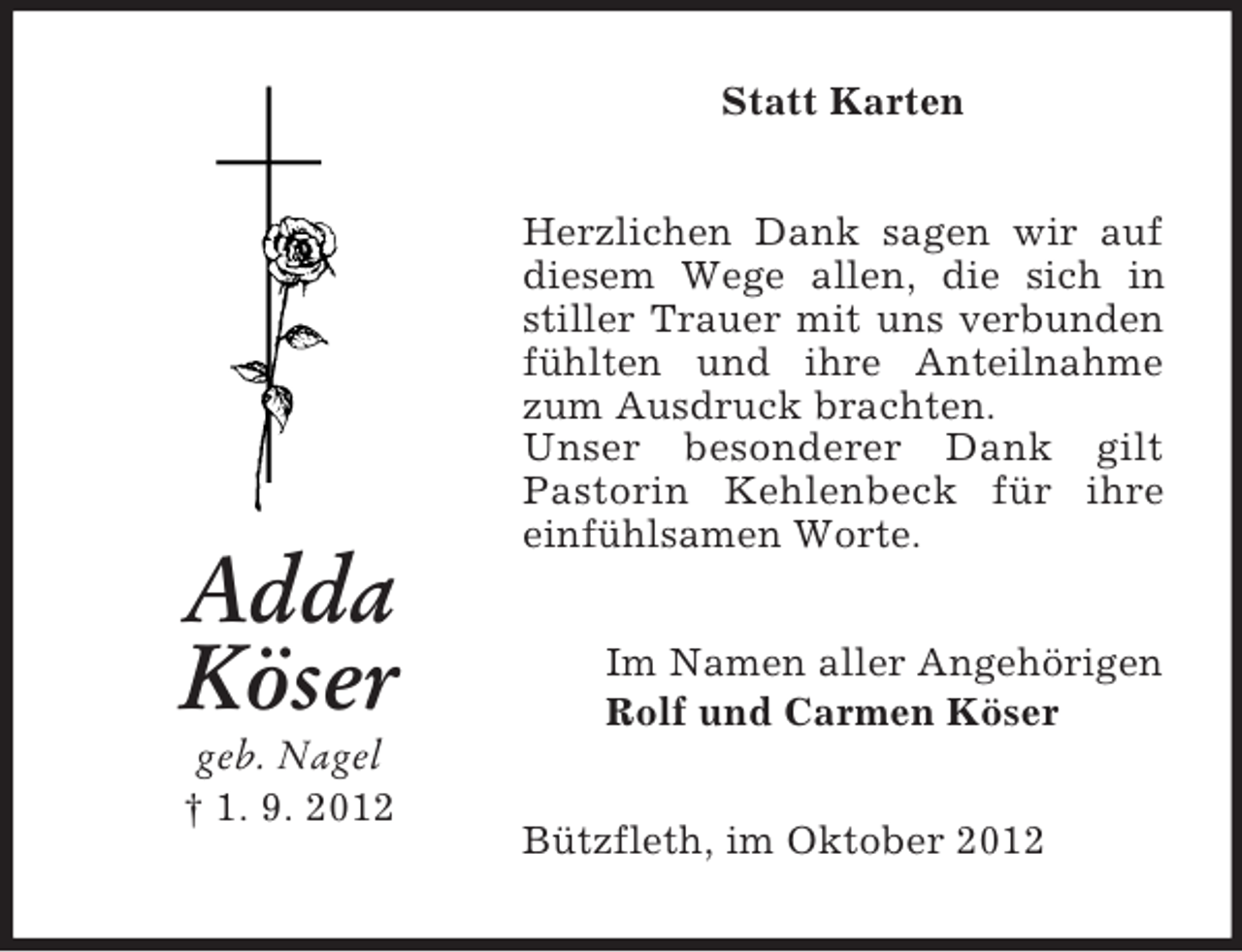 <p>Statt Karten</p><p>Adda<br />Köser<br />geb. Nagel<br />† 1. 9. 2012</p><p>Herzlichen Dank sagen wir auf<br />diesem Wege allen, die sich in<br />stiller Trauer mit uns verbunden<br />fühlten und ihre Anteilnahme<br />zum Ausdruck brachten.<br />Unser besonderer Dank gilt<br />Pastorin Kehlenbeck für ihre<br />einfühlsamen Worte.<br />Im Namen aller Angehörigen<br />Rolf und Carmen Köser<br />Bützfleth, im Oktober 2012</p>