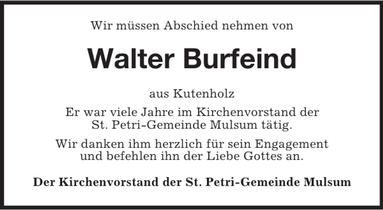 <p>Wir müssen Abschied nehmen von<br />Walter Burfeind<br />aus Kutenholz<br />Er war viele Jahre im Kirchenvorstand der<br />St. Petri-Gemeinde Mulsum tätig.<br />Wir danken ihm herzlich für sein Engagement<br />und befehlen ihn der Liebe Gottes an.<br />Der Kirchenvorstand der St. Petri-Gemeinde Mulsum</p>
