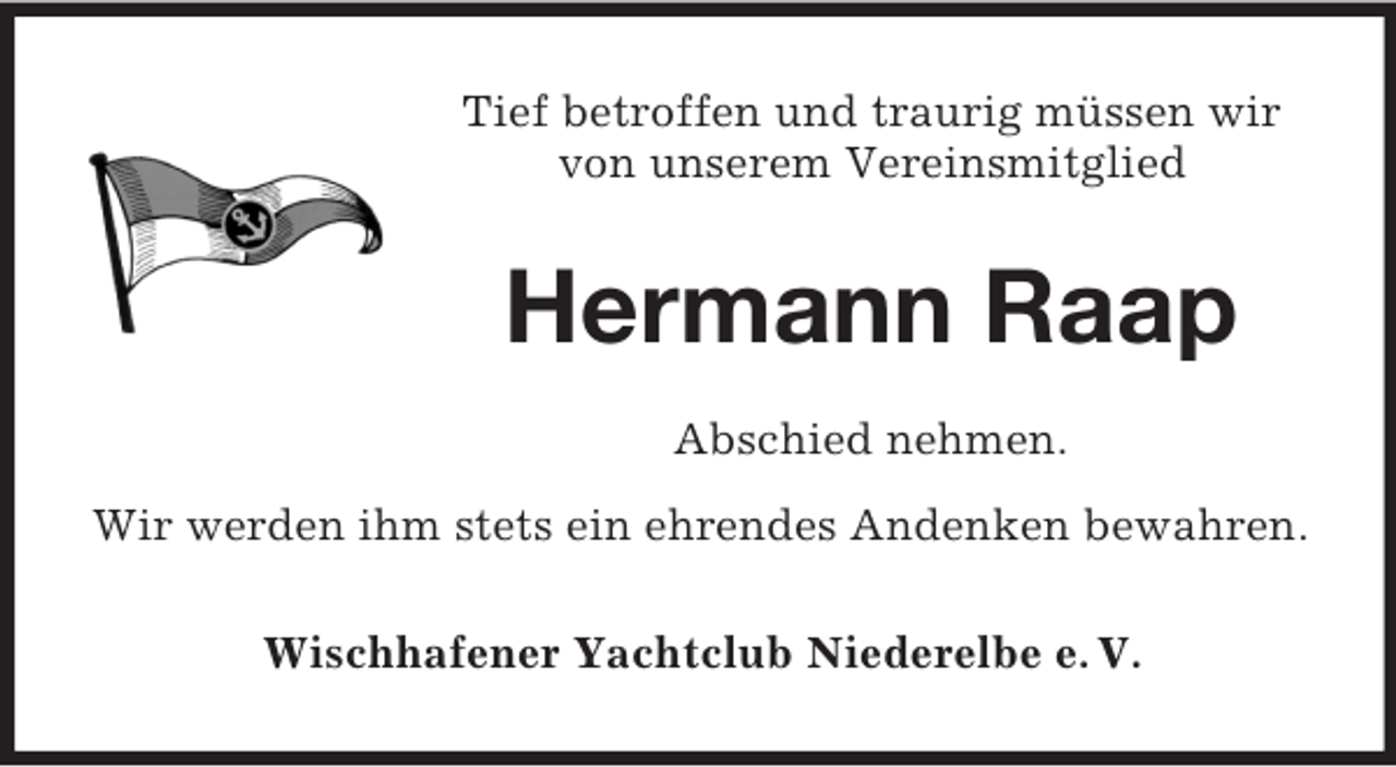 <p>Tief betroffen und traurig müssen wir<br />von unserem Vereinsmitglied</p><p>Hermann Raap<br />Abschied nehmen.<br />Wir werden ihm stets ein ehrendes Andenken bewahren.<br />Wischhafener Yachtclub Niederelbe e. V.</p>