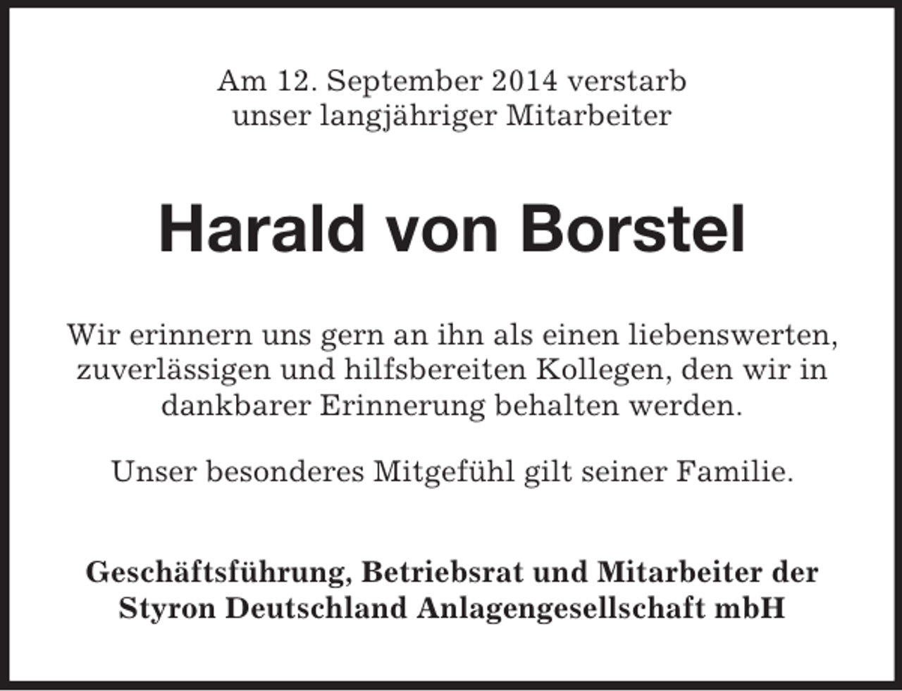 <p>Am 12. September 2014 verstarb<br />unser langjähriger Mitarbeiter<br />Harald von Borstel<br />Wir erinnern uns gern an ihn als einen liebenswerten,<br />zuverlässigen und hilfsbereiten Kollegen, den wir in dankbarer Erinnerung behalten werden.</p><p>Unser besonderes Mitgefühl gilt seiner Familie.<br />Geschäftsführung, Betriebsrat und Mitarbeiter der<br />Styron Deutschland Anlagengesellschaft mbH</p>