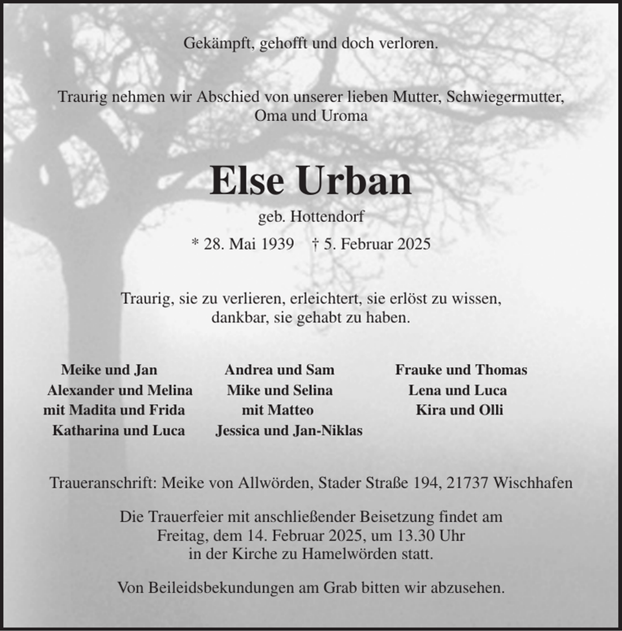 <p>Gekämpft, gehofft und doch verloren.<br />Traurig nehmen wir Abschied von unserer lieben Mutter, Schwiegermutter,<br />Oma und Uroma<br />Else Urban<br />geb. Hottendorf<br />* 28. Mai 1939 † 5. Februar 2025<br />Traurig, sie zu verlieren, erleichtert, sie erlöst zu wissen,<br />dankbar, sie gehabt zu haben.<br />Meike und Jan Andrea und Sam Frauke und Thomas<br />Alexander und Melina Mike und Selina Lena und Luca<br />mit Madita und Frida mit Matteo Kira und Olli<br />Katharina und Luca Jessica und Jan-Niklas<br />Traueranschrift: Meike von Allwörden, Stader Straße 194, 21737 Wischhafen<br />Die Trauerfeier mit anschließender Beisetzung findet am<br />Freitag, dem 14. Februar 2025, um 13.30 Uhr<br />in der Kirche zu Hamelwörden statt.<br />Von Beileidsbekundungen am Grab bitten wir abzusehen.</p>