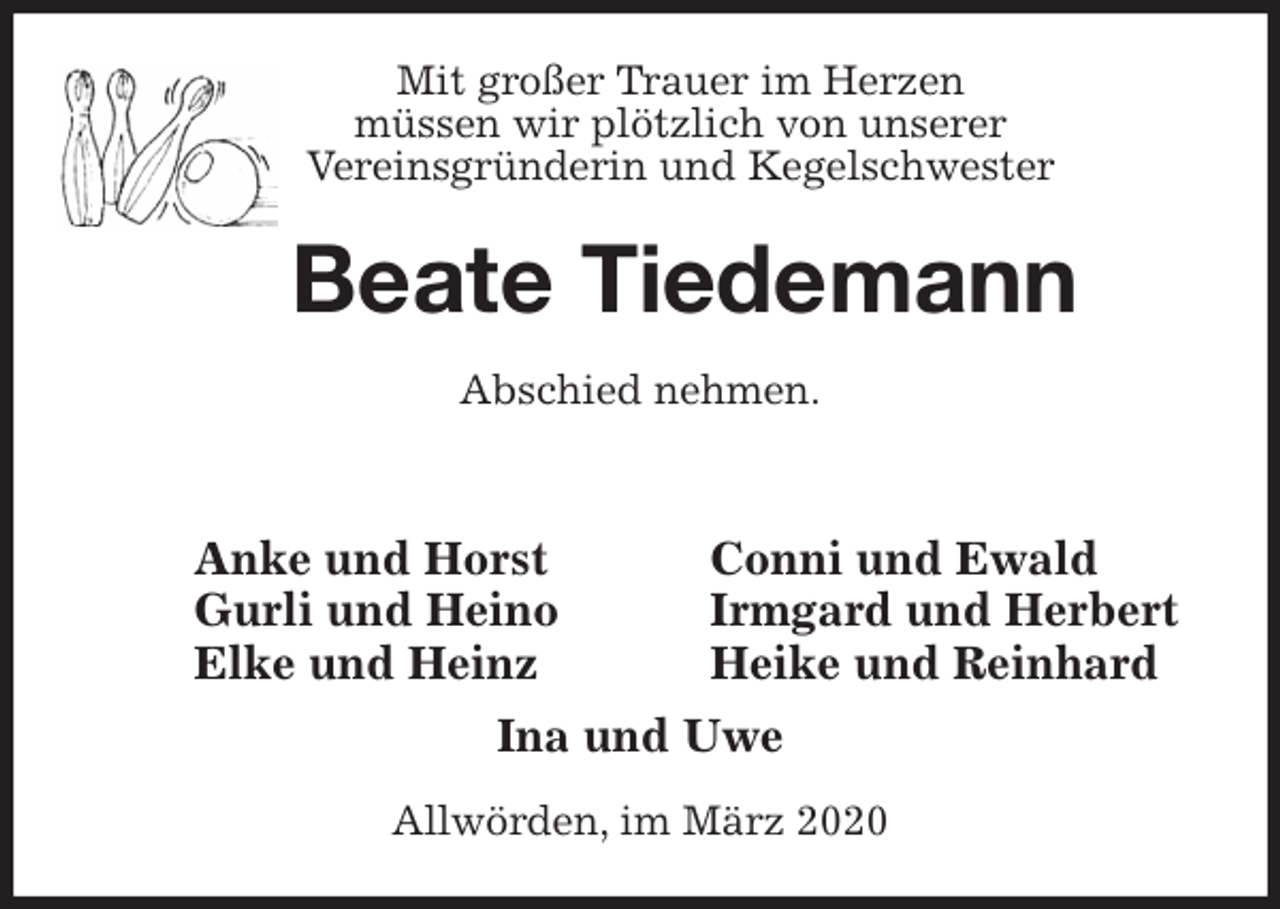 <p>Mit großer Trauer im Herzen<br />müssen wir plötzlich von unserer<br />Vereinsgründerin und Kegelschwester<br />Beate Tiedemann<br />Abschied nehmen.<br />Ina und Uwe<br />Allwörden, im März 2020<br />Anke und Horst<br />Gurli und Heino<br />Elke und Heinz<br />Conni und Ewald<br />Irmgard und Herbert<br />Heike und Reinhard</p>