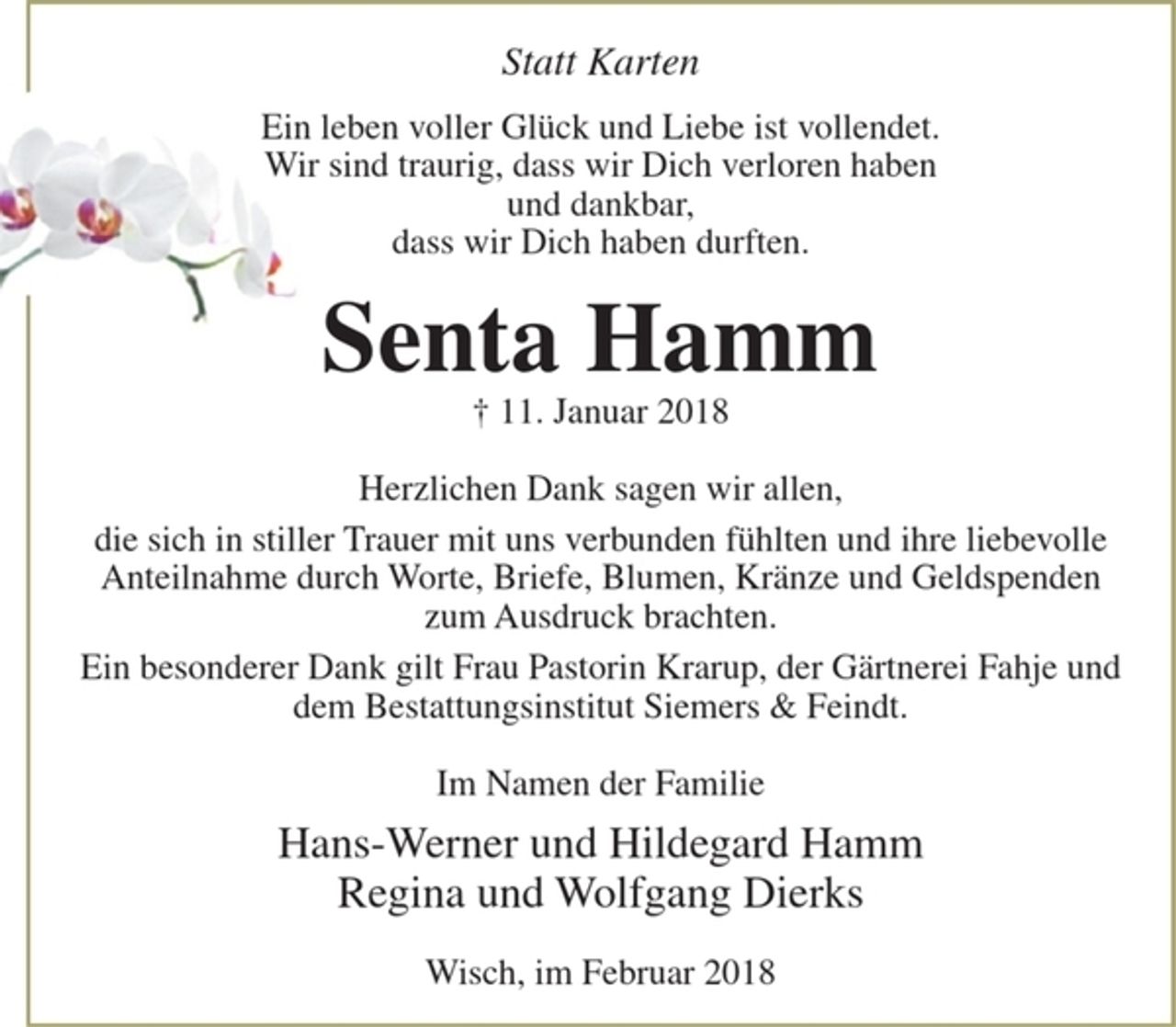 <p>Statt Karten<br />Ein leben voller Glück und Liebe ist vollendet.<br />Wir sind traurig, dass wir Dich verloren haben und dankbar,<br />dass wir Dich haben durften.</p>
<p>Senta Hamm<br />+ 11. Januar 2018</p>
<p>Herzlichen Dank sagen wir allen,<br />die sich in stiller Trauer mit uns verbunden fühlten und ihre liebevolle Anteilnahme durch Worte, Briefe, Blumen, Kränze und Geldspenden zum Ausdruck brachten.</p>
<p>Ein besonderer Dank gilt Frau Pastorin Krarup, der Gärtnerei Fahje und dem Bestattungsinstitut Siemers &amp; Feindt.</p>
<p>Im Namen der Familie<br />Hans-Werner und Hildegard Hamm<br />Regina und Wolfgang Dierks</p>
<p>Wisch, im Februar 2018</p>