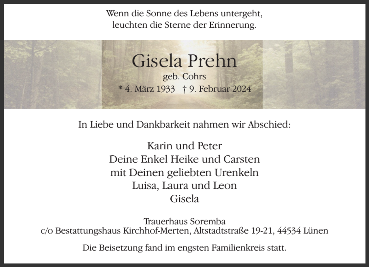<p>Wenn die Sonne des Lebens untergeht,<br />leuchten die Sterne der Erinnerung.</p><p>Gisela Prehn</p><p>geb. Cohrs<br />* 4. März 1933 † 9. Februar 2024</p><p>In Liebe und Dankbarkeit nahmen wir Abschied:</p><p>Karin und Peter<br />Deine Enkel Heike und Carsten<br />mit Deinen geliebten Urenkeln<br />Luisa, Laura und Leon<br />Gisela<br />Trauerhaus Soremba<br />c/o Bestattungshaus Kirchhof-Merten, Altstadtstraße 19-21, 44534 Lünen<br />Die Beisetzung fand im engsten Familienkreis statt.</p>