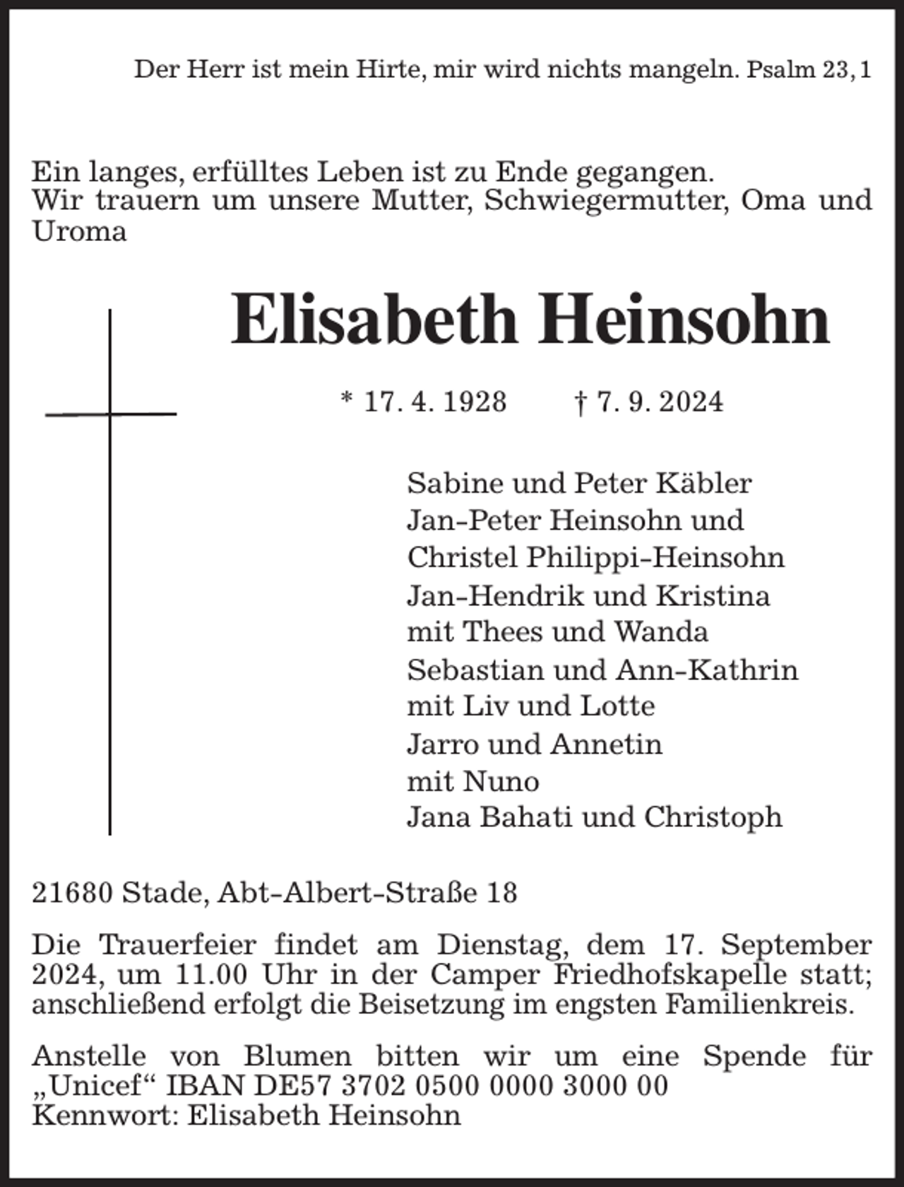 <p>Der Herr ist mein Hirte, mir wird nichts mangeln. Psalm 23, 1</p><p>Ein langes, erfülltes Leben ist zu Ende gegangen.<br />Wir trauern um unsere Mutter, Schwiegermutter, Oma und Uroma<br />Elisabeth Heinsohn<br />* 17. 4. 1928 † 7. 9. 2024<br />Sabine und Peter Käbler<br />Jan-Peter Heinsohn und<br />Christel Philippi-Heinsohn<br />Jan-Hendrik und Kristina<br />mit Thees und Wanda<br />Sebastian und Ann-Kathrin<br />mit Liv und Lotte<br />Jarro und Annetin<br />mit Nuno<br />Jana Bahati und Christoph<br />21680 Stade, Abt-Albert-Straße 18<br />Die Trauerfeier findet am Dienstag, dem 17. September 2024, um 11.00 Uhr in der Camper Friedhofskapelle statt; anschließend erfolgt die Beisetzung im engsten Familienkreis.<br />Anstelle von Blumen bitten wir um eine Spende für „Unicef“ IBAN DE57 3702 0500 0000 3000 00<br />Kennwort: Elisabeth Heinsohn</p>