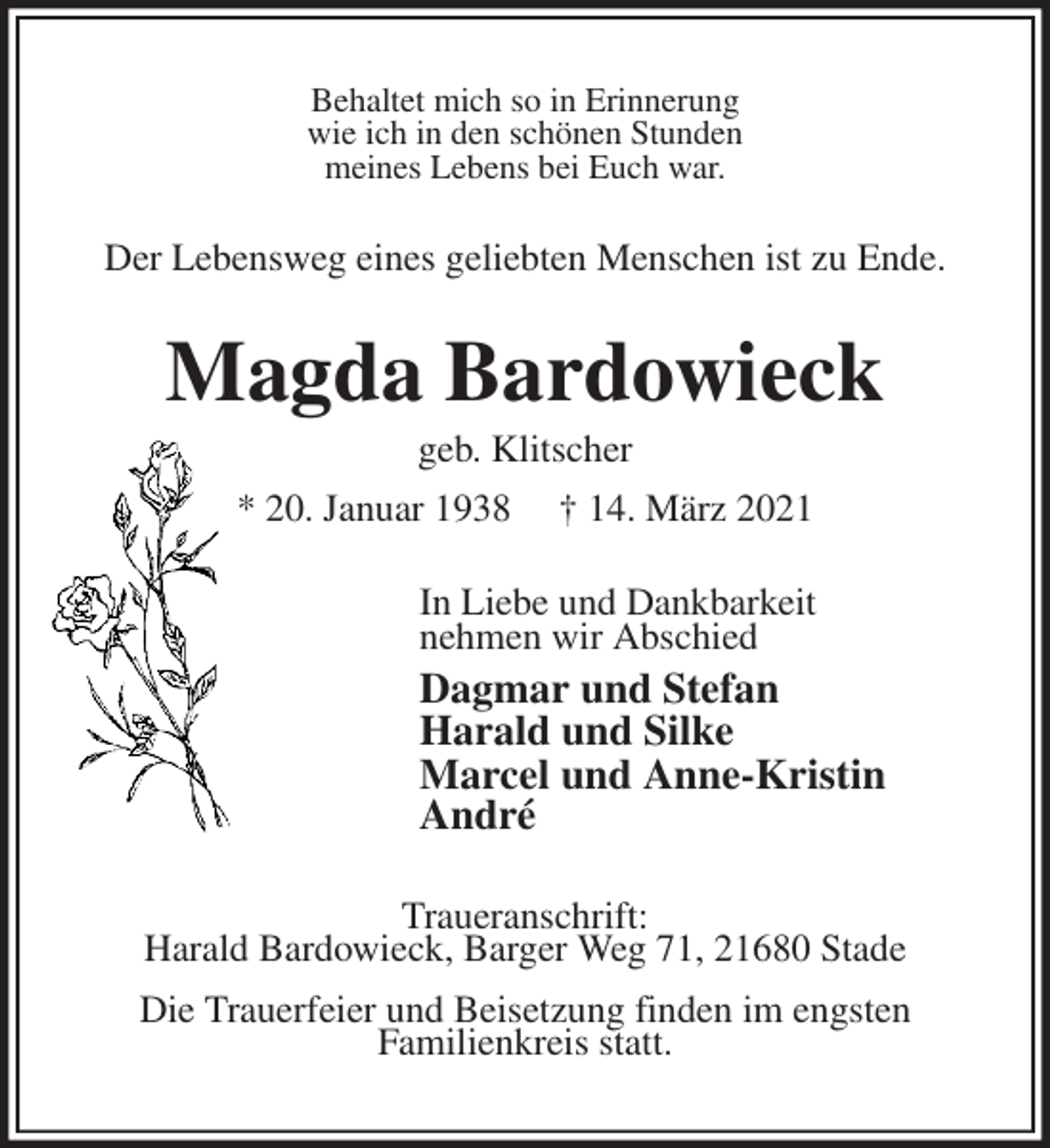 <p>Behaltet mich so in Erinnerung<br />wie ich in den schönen Stunden<br />meines Lebens bei Euch war.<br />Der Lebensweg eines geliebten Menschen ist zu Ende.<br />Magda Bardowieck<br />geb. Klitscher<br />* 20. Januar 1938 † 14. März 2021<br />In Liebe und Dankbarkeit<br />nehmen wir Abschied<br />Dagmar und Stefan<br />Harald und Silke<br />Marcel und Anne-Kristin<br />André<br />Traueranschrift:<br />Harald Bardowieck, Barger Weg 71, 21680 Stade<br />Die Trauerfeier und Beisetzung finden im engsten<br />Familienkreis statt.</p>