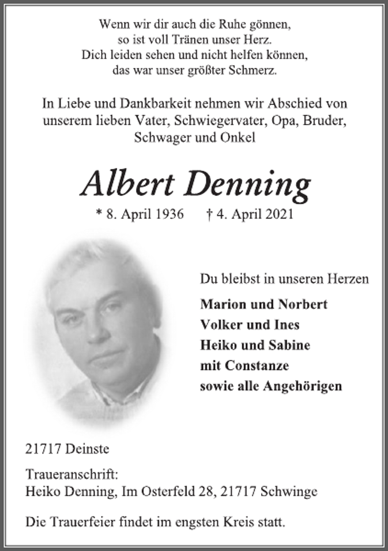 <p>Wenn wir dir auch die Ruhe gönnen,<br />so ist voll Tränen unser Herz.<br />Dich leiden sehen und nicht helfen können,<br />das war unser größter Schmerz.<br />In Liebe und Dankbarkeit nehmen wir Abschied von<br />unserem lieben Vater, Schwiegervater, Opa, Bruder,<br />Schwager und Onkel<br />Albert Denning<br />* 8. April 1936 † 4. April 2021<br />Du bleibst in unseren Herzen<br />Marion und Norbert<br />Volker und Ines<br />Heiko und Sabine<br />mit Constanze<br />sowie alle Angehörigen<br />21717 Deinste<br />Traueranschrift:<br />Heiko Denning, Im Osterfeld 28, 21717 Schwinge<br />Die Trauerfeier findet im engsten Kreis statt.</p>