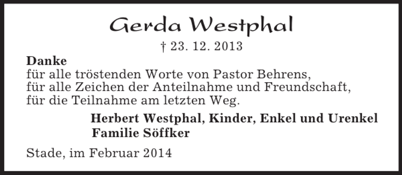 <p>Gerda Westphal<br />† 23. 12. 2013<br />Danke<br />für alle tröstenden Worte von Pastor Behrens,<br />für alle Zeichen der Anteilnahme und Freundschaft,<br />für die Teilnahme am letzten Weg.<br />Herbert Westphal, Kinder, Enkel und Urenkel<br />Familie Söffker<br />Stade, im Februar 2014</p>
