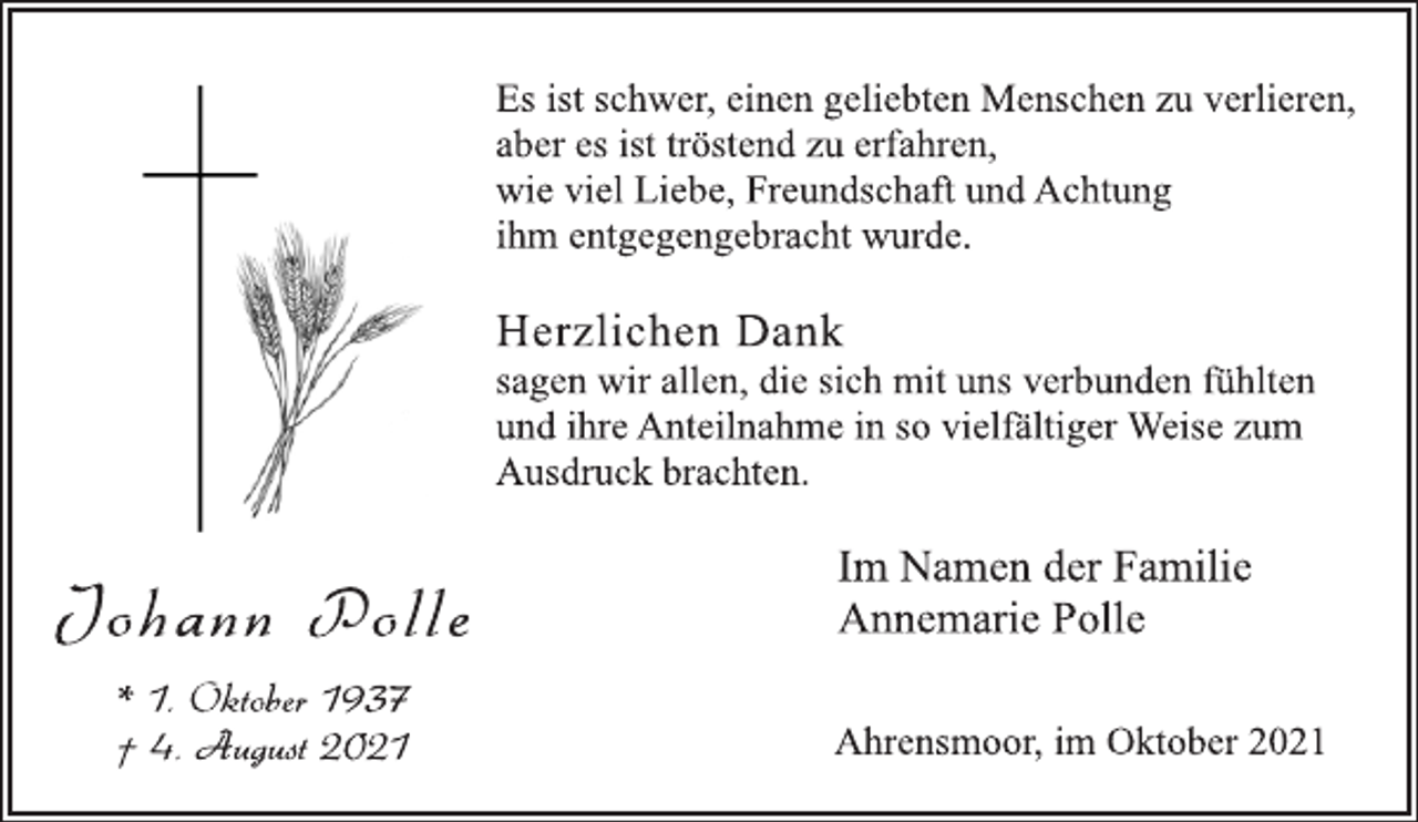 <p>Es ist schwer, einen geliebten Menschen zu verlieren,<br />aber es ist tröstend zu erfahren,<br />wie viel Liebe, Freundschaft und Achtung<br />ihm entgegengebracht wurde.<br />Herzlichen Dank<br />sagen wir allen, die sich mit uns verbunden fühlten<br />und ihre Anteilnahme in so vielfältiger Weise zum<br />Ausdruck brachten.<br />Im Namen der Familie<br />Annemarie Polle<br />Ahrensmoor, im Oktober 2021<br />Jo h an n Po l l e<br />* 1. Oktober 1937<br />† 4. August 2021</p>